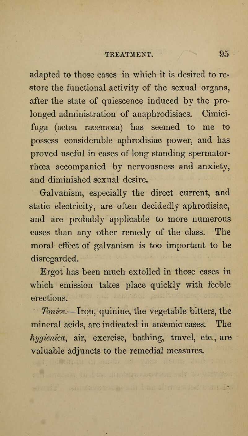 adapted to those cases in which it is desired to re- store the functional activity of the sexual organs, after the state of quiescence induced by the pro- longed administration of anaphrodisiacs. Cimici- fuga (actea racemosa) has seemed to me to possess considerable aphrodisiac power, and has proved useful in cases of long standing spermator- rhoea accompanied by nervousness and anxiety, and diminished sexual desire. Galvanism, especially the direct current, and static electricity, are often decidedly aphrodisiac, and are probably applicable to more numerous cases than any other remedy of the class. The moral effect of galvanism is too important to be disregarded. Ergot has been much extolled in those cases in which emission takes place quickly with feeble erections. Tonics.—Iron, quinine, the vegetable bitters, the mineral acids, are indicated in anaemic cases. The hygienica, air, exercise, bathing, travel, etc, are valuable adjuncts to the remedial measures.