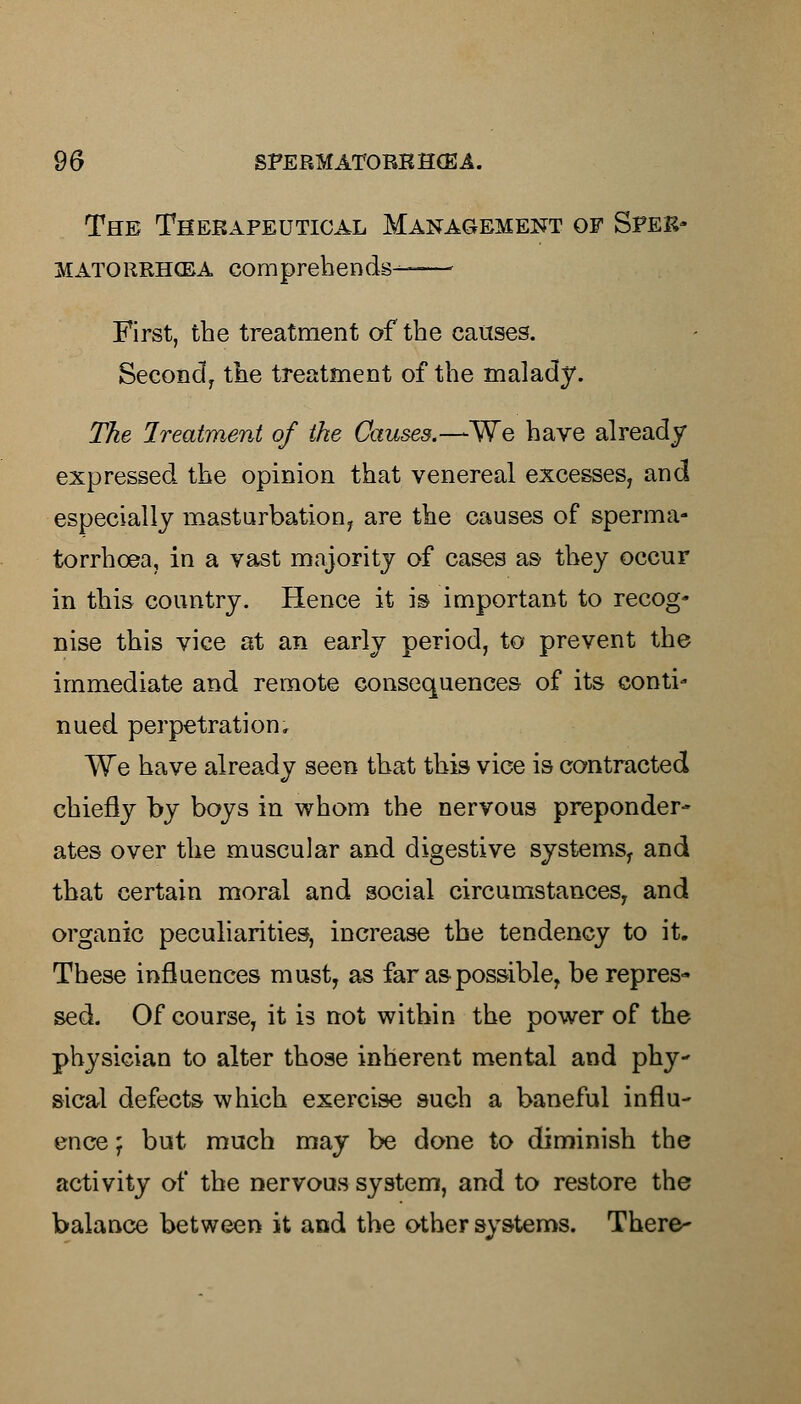 The Therapeutical Management of Spek- MATORRHCBA comprehends——- First, the treatment of the causes. Second, the treatment of the malady. The Ireatment of the Causes.—We have already expressed the opinion that venereal excesses, and especially masturbation, are the causes of sperma- torrhoea, in a vast majority of cases as they occur in this country. Hence it is important to recog- nise this vice at an early period, to prevent the immediate and remote consequences of its conti- nued perpetration. We have already seen that this vice is contracted chiefly by boys in whom the nervous preponder- ates over the muscular and digestive systems, and that certain moral and social circumstances, and organic peculiarities, increase the tendency to it. These influences must, as far as possible, be repres- sed. Of course, it is not within the power of the physician to alter those inherent mental and phy- sical defects which exercise such a baneful influ- ence j but much may be done to diminish the activity of the nervous system, and to restore the balance between it and the other systems. There-