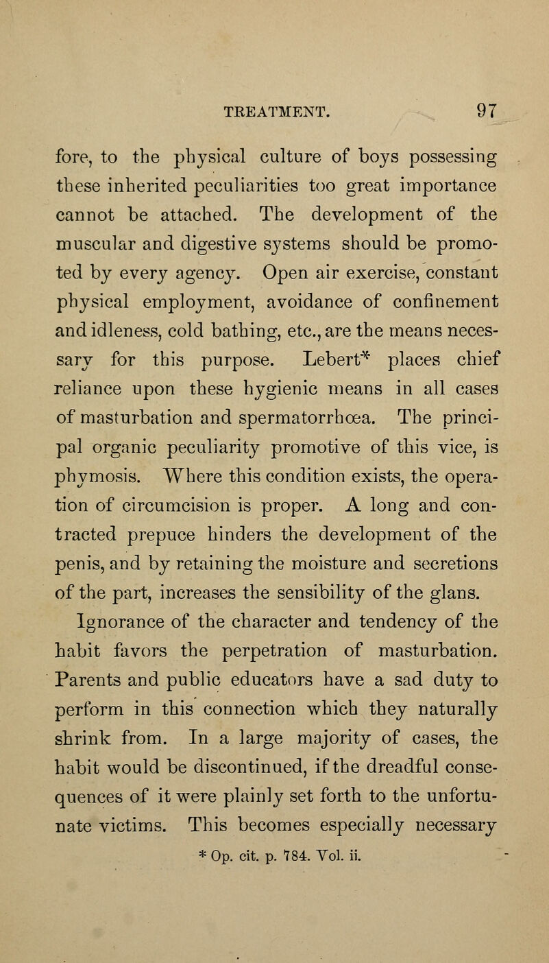 fore, to the physical culture of boys possessing these inherited peculiarities too great importance cannot be attached. The development of the muscular and digestive systems should be promo- ted by every agency. Open air exercise, constant physical employment, avoidance of confinement and idleness, cold bathing, etc., are the means neces- sary for this purpose. Lebert* places chief reliance upon these hygienic means in all cases of masturbation and spermatorrhoea. The princi- pal organic peculiarity promotive of this vice, is phymosis. Where this condition exists, the opera- tion of circumcision is proper. A long and con- tracted prepuce hinders the development of the penis, and by retaining the moisture and secretions of the part, increases the sensibility of the glans. Ignorance of the character and tendency of the habit favors the perpetration of masturbation. Parents and public educators have a sad duty to perform in this connection which they naturally shrink from. In a large majority of cases, the habit would be discontinued, if the dreadful conse- quences of it were plainly set forth to the unfortu- nate victims. This becomes especially necessary * Op. cit. p. 784. Vol. ii.