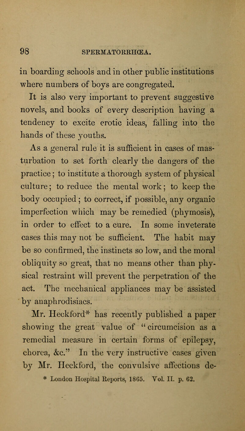 in boarding schools and in other public institutions where numbers of boys are congregated. It is also very important to prevent suggestive novels, and books of every description having a tendency to excite erotic ideas, falling into the hands of these youths. As a general rule it is sufficient in cases of mas- turbation to set forth clearly the dangers of the practice; to institute a thorough system of physical culture; to reduce the mental work; to keep the body occupied; to correct, if possible, any organic imperfection which may be remedied (phymosis), in order to effect to a cure. In some inveterate cases this may not be sufficient. The habit may be so confirmed, the instincts so low, and the moral obliquity so great, that no means other than phy- sical restraint will prevent the perpetration of the act. The mechanical appliances may be assisted by anaphrodisiacs. Mr. Heckford* has recently published a paper showing the great value of  circumcision as a remedial measure in certain forms of epilepsy, chorea, &c. In the very instructive cases given by Mr. Ileckford, the convulsive affections de- * London Hospital Reports, 1865. Vol. II. p. 62.