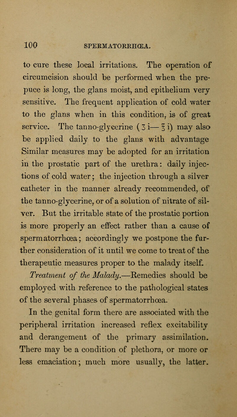 to cure these local irritations. The operation of circumcision should be performed when the pre- puce is long, the glans moistr and epithelium very sensitive. The frequent application of cold water to the glans when in this condition, is of great service. The tanno-glycerine ( 3 i— 1 i) may also be applied daily to the glans with advantage Similar measures may be adopted for an irritation in the prostatic part of the urethra: daily injec- tions of cold water; the injection through a silver catheter in the manner already recommended, of the tanno-glycerine, or of a solution of nitrate of sil- ver. But the irritable state of the prostatic portion is more properly an effect rather than a cause of spermatorrhoea; accordingly we postpone the fur- ther consideration of it until we come to treat of the therapeutic measures proper to the malady itself. Treatment of the Malady.—Eemedies should be employed with reference to the pathological states of the several phases of spermatorrhcea. In the genital form there are associated with the peripheral irritation increased reflex excitability and derangement of the primary assimilation. There may be a condition of plethora, or more or less emaciation; much more usually, the latter.