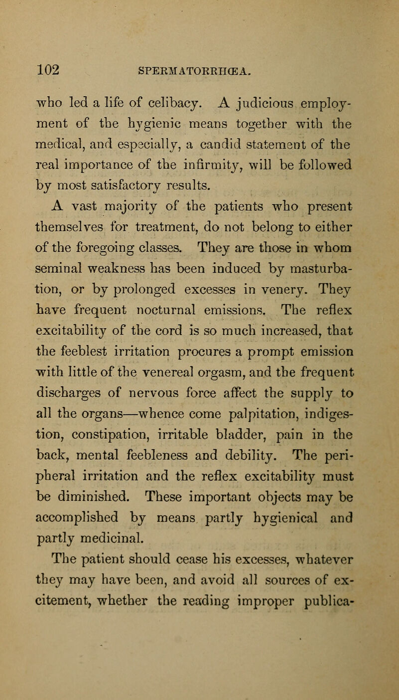 who led a life of celibacy. A judicious employ- ment of the hygienic means together with the medical, and especially, a candid statement of the real importance of the infirmity, will be followed by most satisfactory results. A vast majority of the patients who present themselves for treatment, do not belong to either of the foregoing classes. They are those in whom seminal weakness has been induced by masturba- tion, or by prolonged excesses in venery. They have frequent nocturnal emissions. The reflex excitability of the cord is so much increased, that the feeblest irritation procures a prompt emission with little of the venereal orgasm, and the frequent discharges of nervous force affect the supply to all the organs—whence come palpitation, indiges- tion, constipation, irritable bladder, pain in the back, mental feebleness and debility. The peri- pheral irritation and the reflex excitabilit}7- must be diminished. These important objects may be accomplished by means partly hygienical and partly medicinal. The patient should cease his excesses, whatever they may have been, and avoid all sources of ex- citement, whether the reading improper publica-