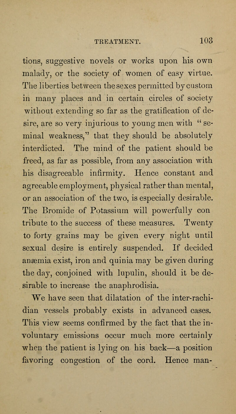 tions, suggestive novels or works upon his own malady, or the society of women of easy virtue. The liberties between the sexes permitted by custom in many places and in certain circles of society without extending so far as the gratification of de- sire, are so very injurious to young men with  se- minal weakness, that they should be absolutely interdicted. The mind of the patient should be freed, as far as possible, from any association with his disagreeable infirmity. Hence constant and agreeable employment, physical rather than mental, or an association of the two, is especially desirable. The Bromide of Potassium will powerfully con tribute to the success of these measures. Twenty to forty grains may be given every night until sexual desire is entirely suspended. If decided anaemia exist, iron and quinia may be given during the day, conjoined with lupulin, should it be de- sirable to increase the anaphrodisia. We have seen that dilatation of the inter-rachi- dian vessels probably exists in advanced cases. This view seems confirmed by the fact that the in- voluntary emissions occur much more certainly when the patient is lying on his back—a position favoring congestion of the cord. Hence man-