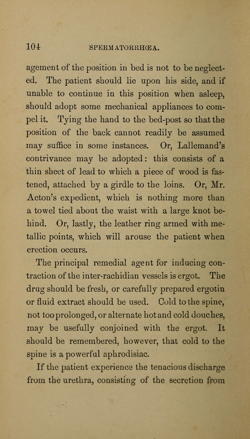 agement of the position in bed is not to be neglect- ed. The patient should lie upon his side, and if unable to continue in this position when asleep, should adopt some mechanical appliances to com- pel it. Tying the hand to the bed-post so that the position of the back cannot readily be assumed may suffice in some instances. Or, Lallemand's contrivance may be adopted: this consists of a thin sheet of lead to which a piece of wood is fas- tened, attached by a girdle to the loins. Or, Mr. Acton's expedient, which is nothing more than a towel tied about the waist with a large knot be- hind. Or, lastly, the leather ring armed with me- tallic points, which will arouse the patient when erection occurs. The principal remedial agent for inducing con- traction of the inter-rachidian vessels is ergot. The drug should be fresh, or carefully prepared ergotin or fluid extract should be used. Cold to the spine, not too prolonged, or alternate hot and cold douches, may be usefully conjoined with the ergot. It should be remembered, however, that cold to the spine is a powerful aphrodisiac. If the patient experience the tenacious discharge from the urethra, consisting of the secretion from