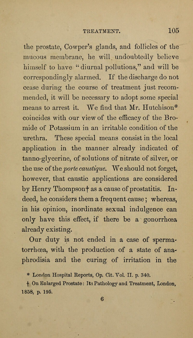 the prostate, Cowper's glands, and follicles of the mucous membrane, he will, undoubtedly believe himself to have diurnal pollutions, and will be correspondingly alarmed. If the discharge do not cease during the course of treatment just recom- mended, it will be necessary to adopt some special means to arrest it. We find that Mr. Hutchison* coincides with our view of the efficacy of the Bro- mide of Potassium in an irritable condition of the urethra. These special means consist in the local application in the manner already indicated of tanno-glycerine, of solutions of nitrate of silver, or the use of the porte caustique. We should not forget, however, that caustic applications are considered by Henry Thompsonf as a cause of prostatitis. In- deed, he considers them a frequent cause; whereas, in his opinion, inordinate sexual indulgence can only have this effect, if there be a gonorrhoea already existing. Our duty is not ended in a case of sperma* torrhoea, with the production of a state of ana- phrodisia and the curing of irritation in the * London Hospital Reports, Op. Cit. Yol. II. p. 340. f On Enlarged Prostate: It3 Pathology and Treatment, London, 1858, p. 195. 6