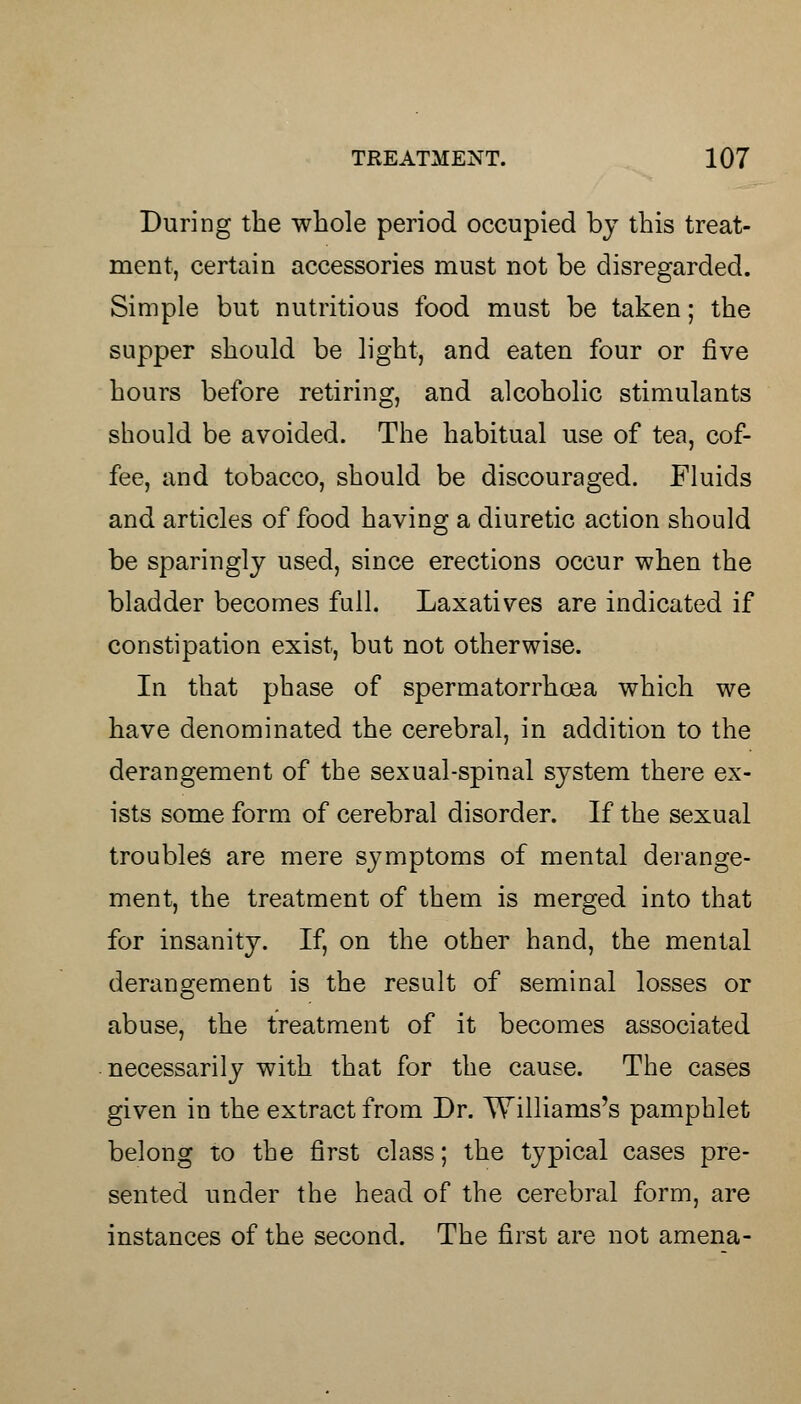 During the whole period occupied by this treat- ment, certain accessories must not be disregarded. Simple but nutritious food must be taken; the supper should be light, and eaten four or five hours before retiring, and alcoholic stimulants should be avoided. The habitual use of tea, cof- fee, and tobacco, should be discouraged. Fluids and articles of food having a diuretic action should be sparingly used, since erections occur when the bladder becomes full. Laxatives are indicated if constipation exist, but not otherwise. In that phase of spermatorrhoea which we have denominated the cerebral, in addition to the derangement of the sexual-spinal system there ex- ists some form of cerebral disorder. If the sexual troubles are mere symptoms of mental derange- ment, the treatment of them is merged into that for insanity. If, on the other hand, the mental derangement is the result of seminal losses or abuse, the treatment of it becomes associated necessarily with that for the cause. The cases given in the extract from Dr. Williams's pamphlet belong to the first class; the typical cases pre- sented under the head of the cerebral form, are instances of the second. The first are not amena-