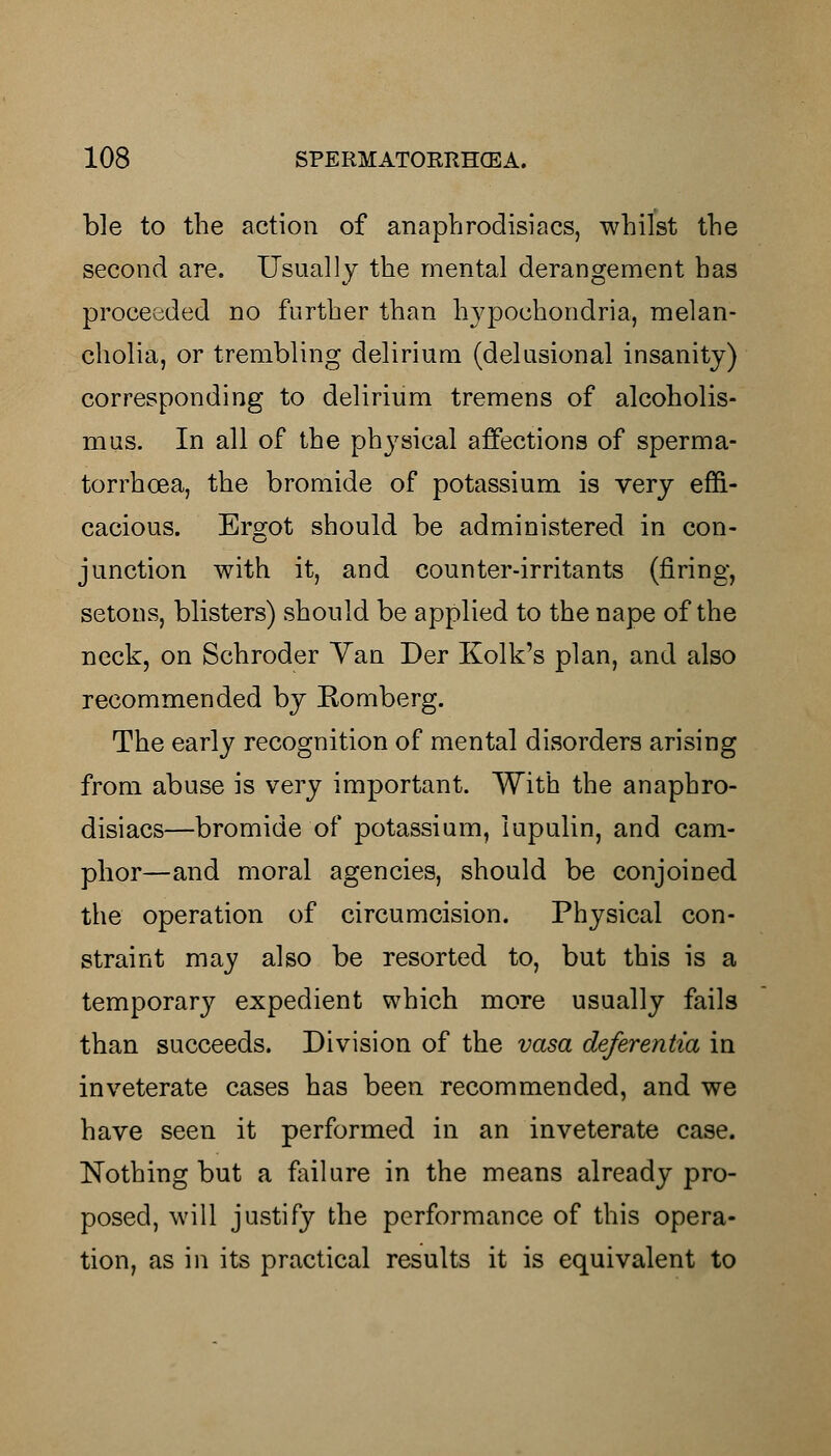 ble to the action of anaphrodisiacs, whilst the second are. Usually the mental derangement has proceeded no further than hypochondria, melan- cholia, or trembling delirium (delusional insanity) corresponding to delirium tremens of alcoholis- mus. In all of the physical affections of sperma- torrhoea, the bromide of potassium is very effi- cacious. Ergot should be administered in con- junction with it, and counter-irritants (firing, setons, blisters) should be applied to the nape of the neck, on Schroder Van Der Kolk's plan, and also recommended by Romberg. The early recognition of mental disorders arising from abuse is very important. With the anaphro- disiacs—bromide of potassium, lupulin, and cam- phor—and moral agencies, should be conjoined the operation of circumcision. Physical con- straint may also be resorted to, but this is a temporary expedient which more usually fails than succeeds. Division of the vasa deferentia in inveterate cases has been recommended, and we have seen it performed in an inveterate case. Nothing but a failure in the means already pro- posed, will justify the performance of this opera- tion, as in its practical results it is equivalent to