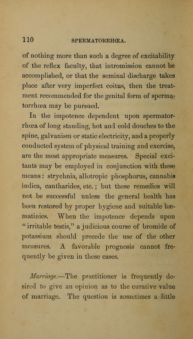 of nothing more than such a degree of excitability of the reflex faculty, that intromission cannot be accomplished, or that the seminal discharge takes place after very imperfect coitus, then the treat- ment recommended for the genital form of sperma- torrhoea may be pursued. In the impotence dependent upon spermator- rhoea of long standing, hot and cold douches to the spine, galvanism or static electricity, and a properly conducted system of physical training and exercise, are the most appropriate measures. Special exci- tants may be employed in conjunction with these means : strychnia, allotropic phosphorus, cannabis indica, cantharides, etc.; but these remedies will not be successful unless the general health has been restored by proper hygiene and suitable hse- matinics. When the impotence depends upon irritable testis, a judicious course of bromide of potassium should precede the use of the other measures. A favorable prognosis cannot fre- quently be given in these cases. Marriage.—The practitioner is frequently de- sired to give an opinion as to the curative value of marriage. The question is sometimes a little