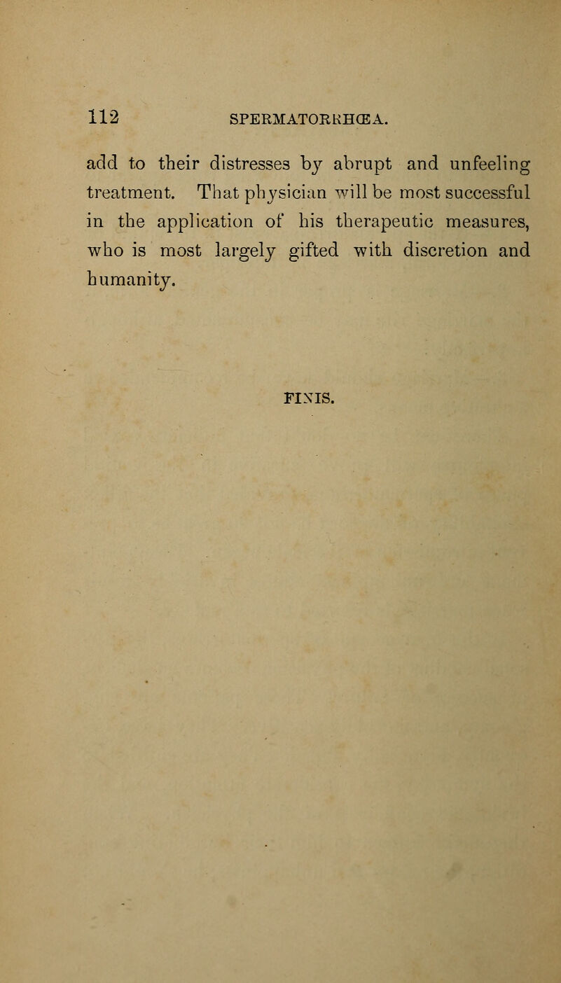 add to their distresses by abrupt and unfeeling treatment. That physician will be most successful in the application of his therapeutic measures, who is most largely gifted with discretion and humanity. FINIS.