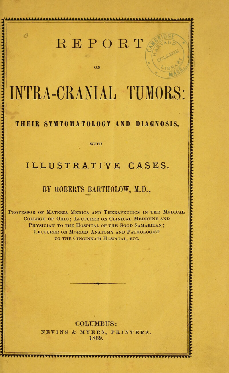 R E P O B T M^^^ ON INTRA-CRANIAL TUMORS: THEIR SYMTOMATOLOGY AND DIAGNOSIS, ILLUSTRATIVE CASES, BY ROBERTS BARTHOLOW, M.D,, Professor of Materia Medica and Therapeutics in the MKDiCAt College of Ohio; Licturer on Clinical Medicine and Physician to the Hospital of the Good Samaritan; Lecturer on Morbid Anatomy and Pathologist to the Cincinnati Hospital, etc. «|m|fc COLTJMBUS: NEVINS & MYERS, PRINTERS. 1869. 'fTT'TTyTyTfyvyvfTvyvvTVTvyTTTffyyyTyyyTffvyvv'yfTyfTfyTTyyyyyyvvTy^