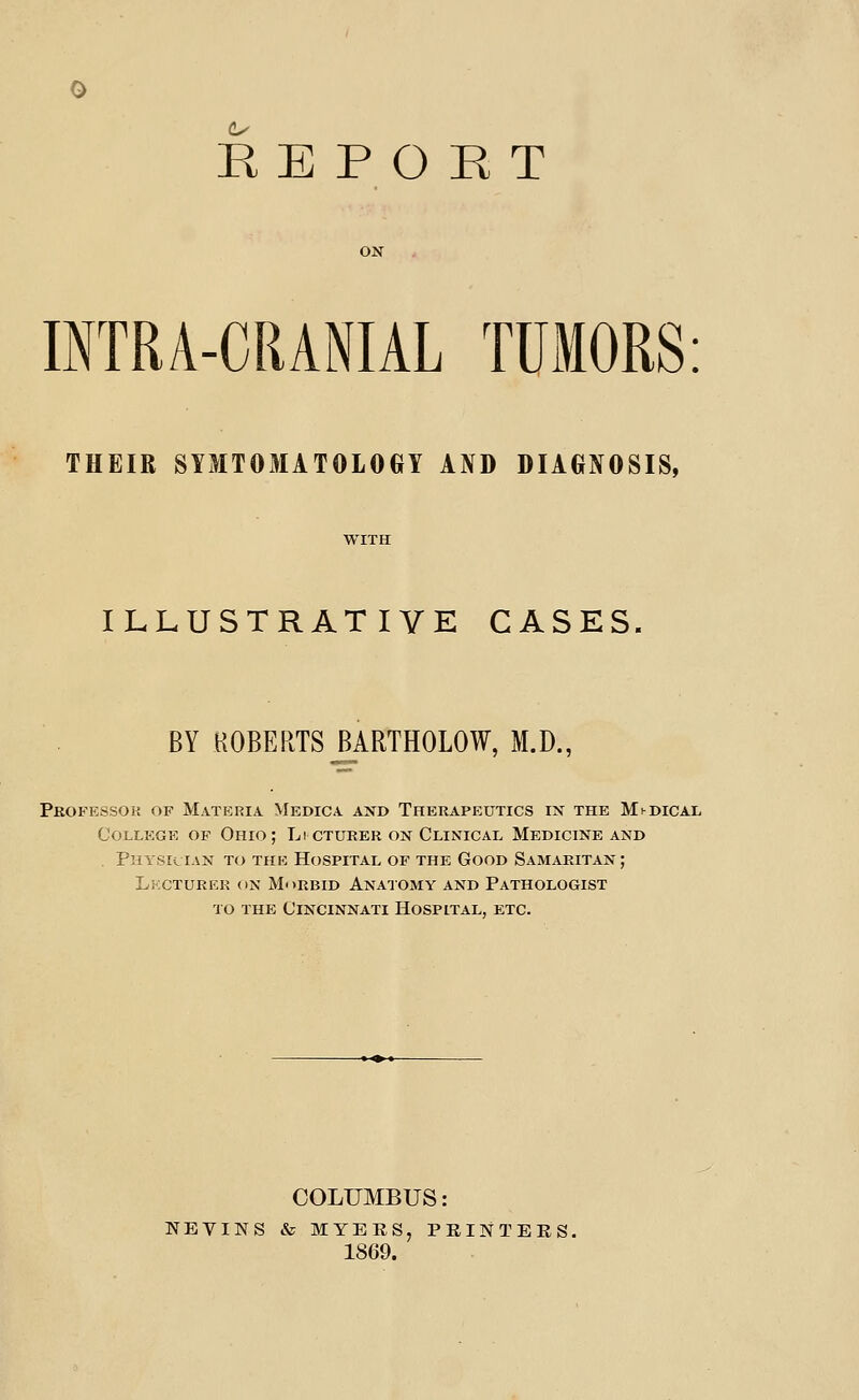 REPORT ON INTRA-CRANIAL TUMORS: THEIR SYMTOMATOLOGY AND DIAGNOSIS, ILLUSTRATIVE CASES BY HOBERTS MRTHOLOW, M.D., Professor op Materia Medica axd Therapeutics in the MhDiCAL College of Ohio; Li cturer on Clinical Medicine and . Physician to the Hospital of the Good SAMAPaTAN; Lkcturek (IN Morbid Anatomy and Pathologist TO THE Cincinnati Hospital, etc. COLUMBUS: NEVINS & MYERS, PKINTERS. 1869.