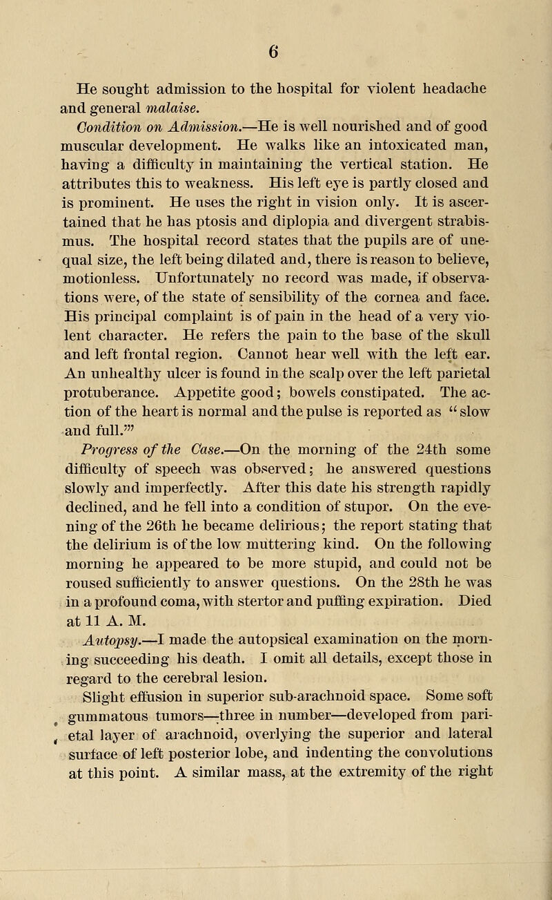 He sought admission to the hospital for violent headache and general malaise. Condition on Admission.—He is well nourished and of good muscular development. He walks like an intoxicated man, having a difficulty in maintaining the vertical station. He attributes this to weakness. His left eye is partly closed and is prominent. He uses the right in vision only. It is ascer- tained that he has ptosis and diplopia and divergent strabis- mus. The hospital record states that the pupils are of une- qual size, the left being dilated and, there is reason to believe, motionless. Unfortunately no record was made, if observa- tions were, of the state of sensibility of the cornea and face. His principal complaint is of x)ain in the head of a very vio- lent character. He refers the pain to the base of the skull and left frontal region. Cannot hear well with the left ear. An unhealthy ulcer is found in the scalp over the left parietal protuberance. Appetite good; bowels constipated. The ac- tion of the heart is normal and the pulse is reported as slow and full.' Progress of the Case.—On the morning of the 24th some difficulty of speech was observed; he answered questions slowly and imperfectly. After this date his strcDgth rapidly declined, and he fell into a condition of stupor. On the eve- ning of the 26th he became delirious; the report stating that the delirium is of the low muttering kind. On the following morning he appeared to be more stupid, and could not be roused sufioiciently to answer questions. On the 28th he was in a profound coma, with stertor and puffing expiration. Died at 11 A. M. Atitopsy.—I made the autopsical examination on the morn- , ing succeeding his death. I omit all details, except those in regard to the cerebral lesion. Slight effiision in superior sub-arachnoid space. Some soft gummatous tumors—;three in number—developed from pari- , etal layer of arachnoid, overlying the superior and lateral surface of left posterior lobe, and indenting the convolutions at this point. A similar mass, at the extremity of the right