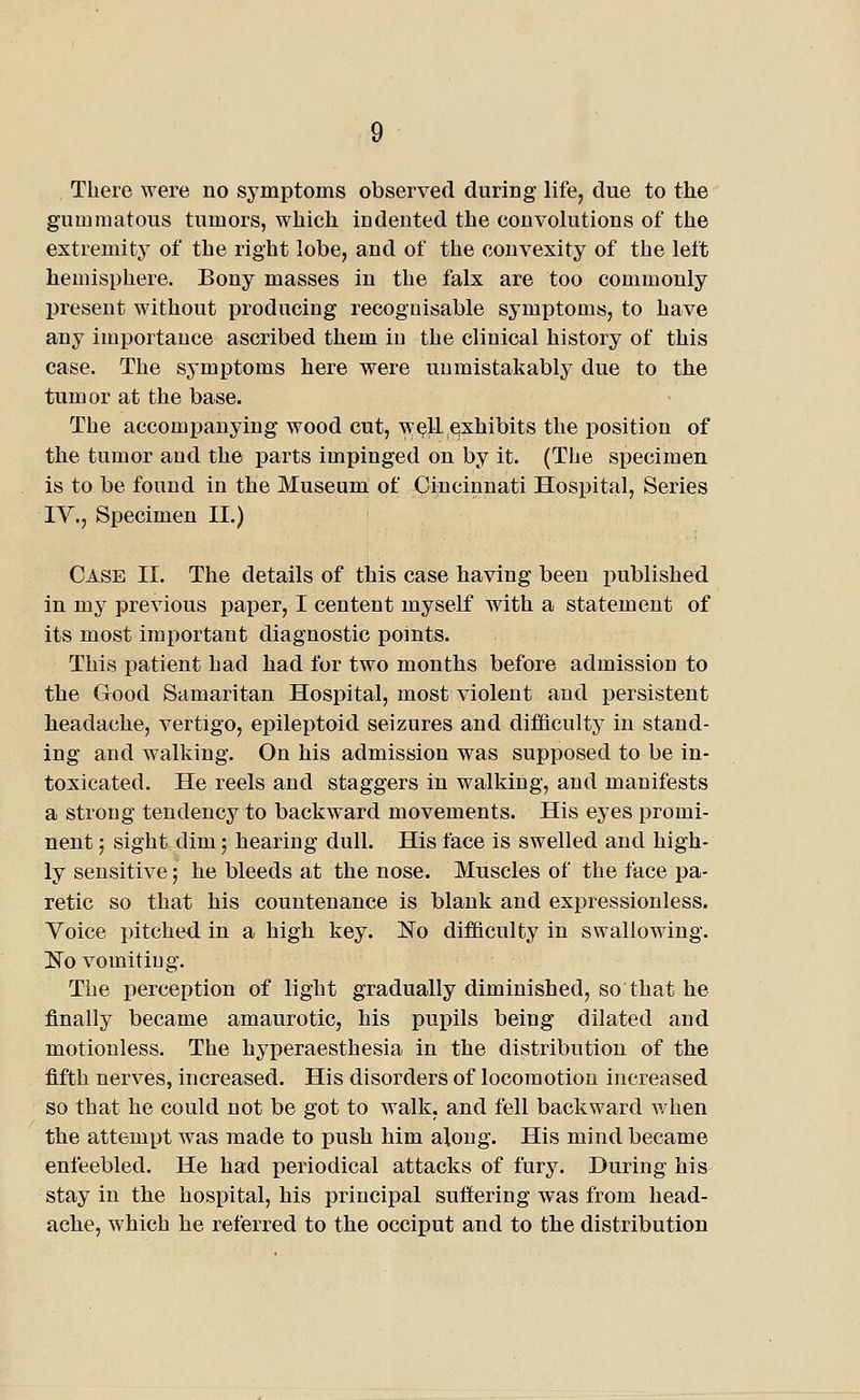 There were no symptoms observed during life, due to the gummatous tumors, which indented the convolutions of the extremity of the right lobe, and of the convexity of the left hemisphere. Bony masses in the falx are too commonly IDresent without producing recognisable symptoms, to have any importance ascribed them in the clinical history of this case. The symptoms here were unmistakably due to the tumor at the base. The accomj)auying wood cut, w^11 exhibits the position of the tumor and the parts impinged on by it. (The specimen is to be found in the Museum of Cincinnati Hospital, Series lY., Specimen II.) Case II. The details of this case having been published in my previous paper, I centent myself with a statement of its most important diagnostic points. This patient had had for two months before admission to the Good Samaritan Hospital, most violent and persistent headache, vertigo, epileptoid seizures and difficulty in stand- ing and walking. On his admission was supposed to be in- toxicated. He reels and staggers in walking, and manifests a strong tendency to backward movements. His eyes promi- nent ; sight dim; hearing dull. His face is swelled and high- ly sensitive; he bleeds at the nose. Muscles of the face pa- retic so that his countenance is blank and expressionless. Voice i)itched in a high key. No difficulty in swallowing. l!^o vomitiug. The perception of light gradually diminished, so that he finally became amaurotic, his pui^ils being dilated and motionless. The hyperaesthesia in the distribution of the fifth nerves, increased. His disorders of locomotion increased so that he could not be got to walk, and fell backward when the attempt was made to push him along. His mind became enfeebled. He had jieriodical attacks of fury. During his stay in the hospital, his principal suffering was from liead- aclie, which he referred to the occiput and to the distribution