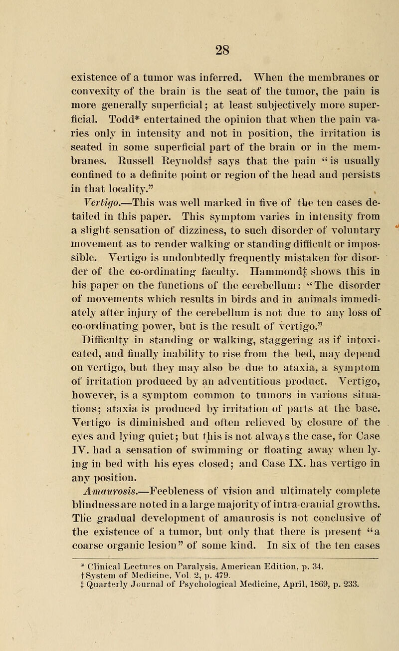 existence of a tumor was inferred. When the membranes or convexity of the brain is the seat of the tumor, the pain is more generally superficial; at least subjectively more super- ficial. Todd* entertained the opinion that when the pain va- ries only in intensity and not in position, the irritation is seated in some superficial part of the brain or in the mem- branes. Eussell Eeynoldst says that the pain  is usually confined to a definite point or region of the head and persists in that locality. Vertigo.—This was well marked in five of the ten cases de- tailed in this paper. This symptom varies in intensity from a slight sensation of dizziness, to such disorder of voluntary movement as to render walking or standing difficult or impos- sible. Vertigo is undoubtedly frequently mistaken for disor- der of the co-ordinating faculty. Hamraondf sbows this in his paper on the functions of the cerebellum: The disorder of movements which results in birds and in animals immedi- ately after injury of the cerebellum is not due to any loss of coordinating power, but is the result of vertigo. Difficulty in standing or walking, staggering as if intoxi- cated, and finally inability to rise from the bed, may depend on vertigo, but they may also be due to ataxia, a symptom of irritation produced by an adventitious product. Vertigo, however, is a symptom common to tumors in various situa- tions; ataxia is produced by irritation of jiarts at the base. Vertigo is diminished and often relieved hj closure of the eyes and lying quiet; but this is not alwa.\s the case, for Case IV. had a sensation of swimming or floating away when ly- ing in bed with his eyes closed; and Case IX. has vertigo in any position. Amaurosis.—Feebleness of vision and ultimately complete blindnessare noted in a large majority of intra cranial growths. Tlie gradual development of amaurosis is not conclusive of the existence of a tumor, but only that there is ])reseut a coarse organic lesion of some kind. In six of the ten cases * Clinical Lectures on Paralysis, American Edition, p. 34. t System of Medicine, Vol 2, ]). 479. X Quarterly Journal of Psychological Medicine, April, 1869, p. 233.