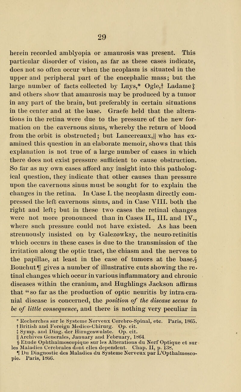 herein recorded amblyopia or amaurosis was present. This particular disorder of vision, as far as these cases indicate, does not so often occur when the neoplasm is situated in the upper and peripheral part of the encephalic mass; but the large number of facts collected by Luys,* Ogle,t Ladame| and others show that amaurosis may be produced by a tumor in any part of the brain, but preferably in certain situations in the center and at the base. Graefe held that the altera- tions in the retina were due to the pressure of the new for- mation on the cavernous sinus, whereby the return of blood from the orbit is obstructed; but Lancereaux,|| who has ex- amined this question in an elaborate memoir, shows that this explanation is not true of a large number of cases in which there does not exist pressure sufficient to cause obstruction. So far as my own cases afford any insight into this patholog- ical question, they indicate that other causes than pressure upon the cavernous sinus must be sought for to explain the changes in the retina. In Case I. the neoplasm directly com- pressed the left cavernous sinus, and in Case VIII. both the right and left; but in these two cases the retinal changes were not more pronounced than in Cases II., III. and lY., where such pressure could not have existed. As has been strenuously insisted on by Galezowksy, the neuro-retinitis which occurs in these cases is due to the transmission of the irritation along the optic tract, the chiasm and the nerves to the papillae, at least in the case of tumors at the base.§ Bouchut^ gives a number of illustrative cuts showing the re- tinal changes which occur in various inflammatory and chronic diseases within the cranium, and Hughlings Jackson affirms that so far as the production of optic neuritis by intracra- nial disease is concerned, the position of the disease seems to be of little consequence, and there is nothing very peculiar in * Keclierchea sur le Systenie Nerveux Cerebro-Spiaal, etc. Paris, 1865. t British and Foreign Medico-Chirurg. Op. cit. + Symp. and Diag. der Hirngeswulste. Op. cit. II Arcliives Generales, January and February, 1864. § Etude Oplithalmoscopique sur les Alterations du Nerf Optique et sur ■ les Maladies Cerebrales dunt elles dependent. Chap. II, p. 1.38. If Du Diagnostic des Maladies du Systeme Nerveux par L'Opthalmosco- pie. Paris, 1866.
