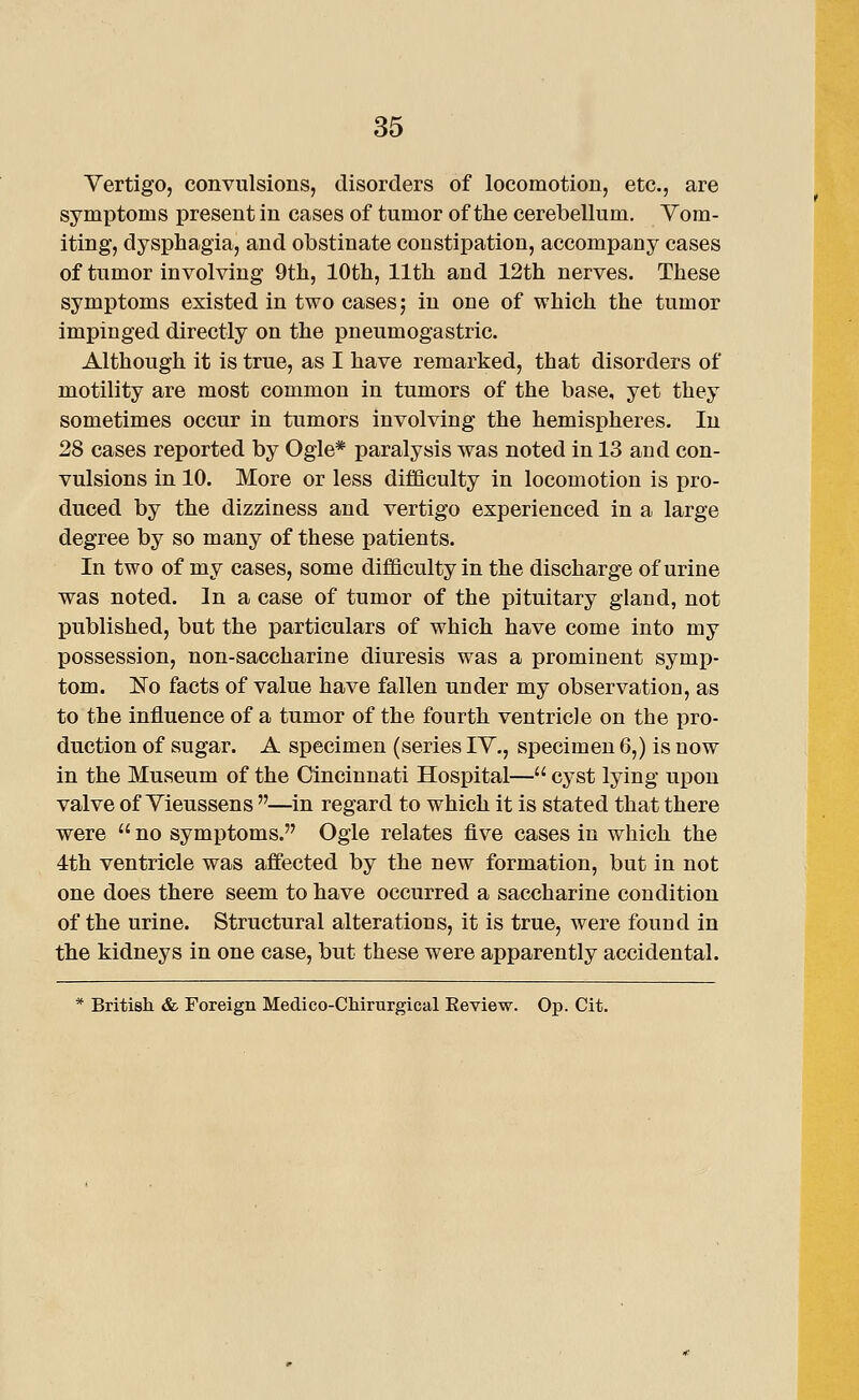 Vertigo, convulsions, disorders of locomotion, etc., are symptoms present in cases of tumor of the cerebellum. Vom- iting, dysphagia, and obstinate constipation, accompany cases of tumor involving 9th, 10th, 11th and 12th nerves. These symptoms existed in two cases; in one of which the tumor impinged directly on the pneumogastric. Although it is true, as I have remarked, that disorders of motility are most common in tumors of the base, yet they sometimes occur in tumors involving the hemispheres. In 28 cases reported by Ogle* paralysis was noted in 13 and con- vulsions in 10. More or less difficulty in locomotion is pro- duced by the dizziness and vertigo experienced in a large degree by so many of these patients. In two of my cases, some difficulty in the discharge of urine was noted. In a case of tumor of the pituitary gland, not published, but the particulars of which have come into my possession, non-saccharine diuresis was a prominent symp- tom. No facts of value have fallen under my observation, as to the influence of a tumor of the fourth ventricle on the pro- duction of sugar. A specimen (series IV., specimen 6,) is now in the Museum of the Cincinnati Hospital— cyst lying upon valve of Vieussens —in regard to which it is stated that there were  no symptoms. Ogle relates five cases in which the 4th ventricle was affected by the new formation, but in not one does there seem to have occurred a saccharine condition of the urine. Structural alterations, it is true, were found in the kidneys in one case, but these were apparently accidental. * British & Foreign Medico-CMrurgical Eeview. Op. Cit.