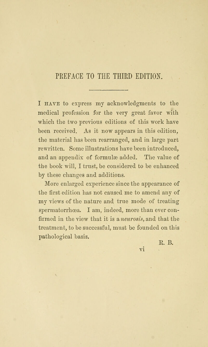 I ha ye to express my acknowledgments to the medical profession for the very great favor with which the two previous editions of this work have been received. As it now appears in this edition, the material has been rearranged, and in large part rewritten. Some illustrations have been introduced, and an appendix of formulas added. The value of the book will, I trust, be considered to be enhanced by these changes and additions. More enlarged experience since the appearance of the first edition has not caused me to amend any of my views of the nature and. true mode of treating spermatorrhoea. I am, indeed, more than ever con- firmed in the view that it is a, neurosis, and that the treatment, to be successful, must be founded on this pathological basis. E. B.