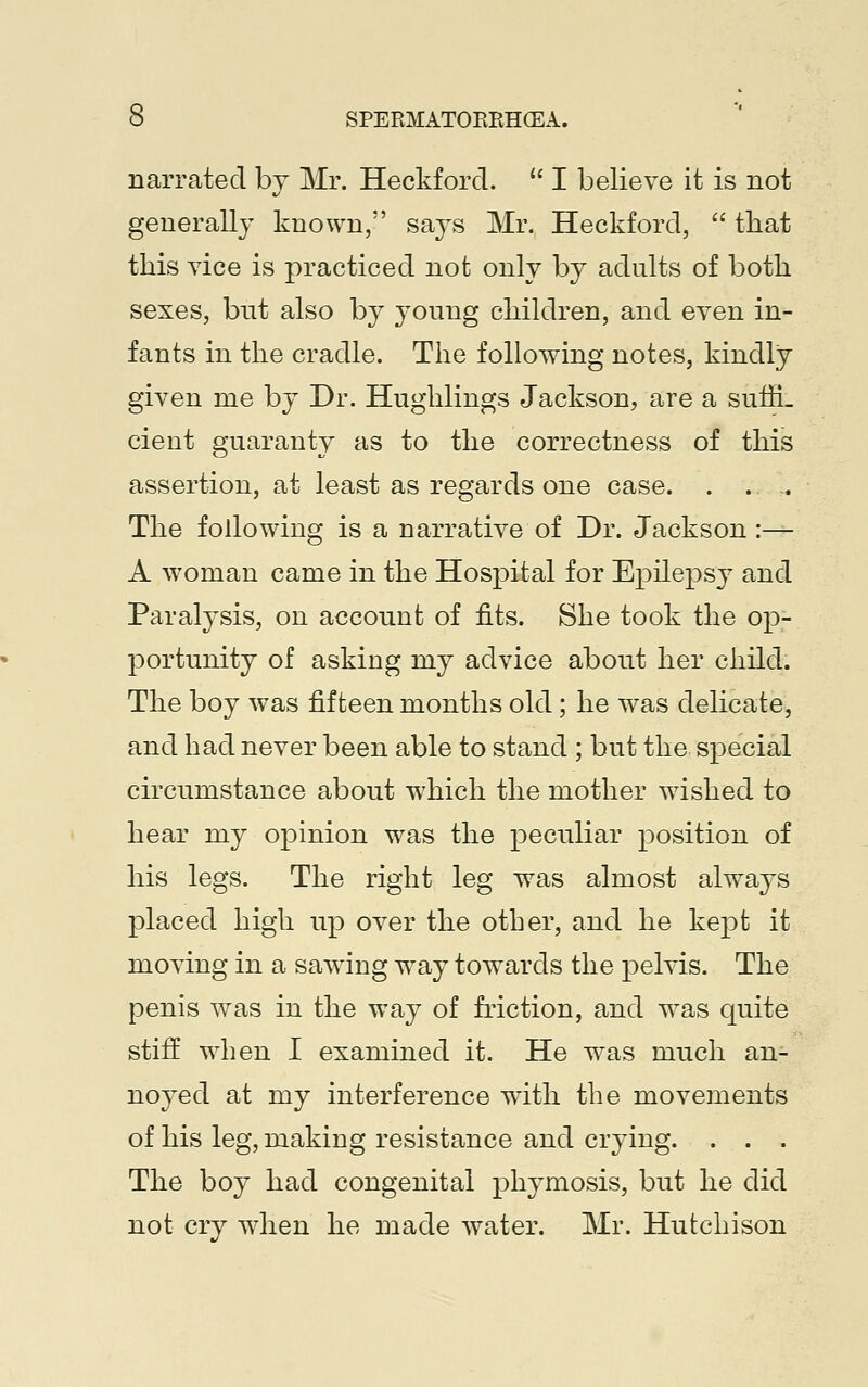 narrated by Mr. Heckford.  I believe it is not generally known, says Mr. Heckford,  that this vice is practiced not only by adults of both sexes, but also by young children, and even in- fants in the cradle. The following notes, kindly given me by Dr. Hughlings Jackson, are a sufrL cient guaranty as to the correctness of this assertion, at least as regards one case. . .. .. The following is a narrative of Dr. Jackson:— A woman came in the Hospital for Epilepsy and Paralysis, on account of fits. She took the op- portunity of asking my advice about her child. The boy was fifteen months old; he was delicate, and had never been able to stand ; but the special circumstance about which the mother wished to hear my opinion was the peculiar position of his legs. The right leg wras almost always placed high up over the other, and he kept it moving in a sawing wray towards the pelvis. The penis was in the way of friction, and was quite stiff when I examined it. He was much an- noyed at my interference with the movements of his leg, making resistance and crying. . . . The boy had congenital phymosis, but he did not cry when he made water. Mr. Hutchison