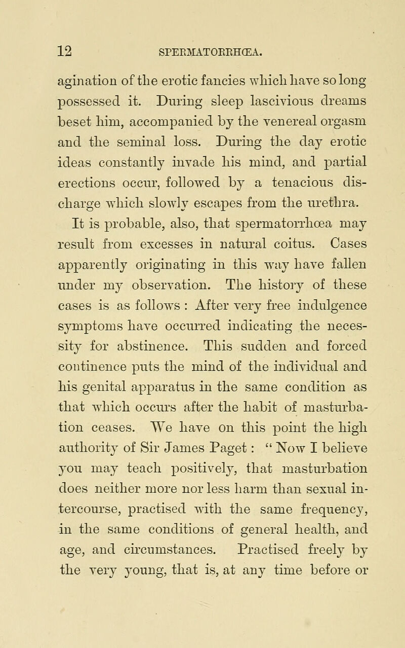 agination of the erotic fancies which have so long- possessed it. During sleep lascivious dreams beset liim, accompanied by the venereal orgasm and the seminal loss. During the day erotic ideas constantly invade his mind, and partial erections occur, followed by a tenacious dis- charge which slowly escapes from the urethra. It is probable, also, that spermatorrhoea may result from excesses in natural coitus. Cases apparently originating in this way have fallen under my observation. The history of these cases is as follows : After very free indulgence symptoms have occurred indicating the neces- sity for abstinence. This sudden and forced continence puts the mind of the individual and his genital apparatus in the same condition as that which occurs after the habit of masturba- tion ceases. We have on this point the high authority of Sir James Paget:  Now I believe you may teach positively, that masturbation does neither more nor less harm than sexual in- tercourse, practised with the same frequency, in the same conditions of general health, and age, and circumstances. Practised freely by the very young, that is, at any time before or
