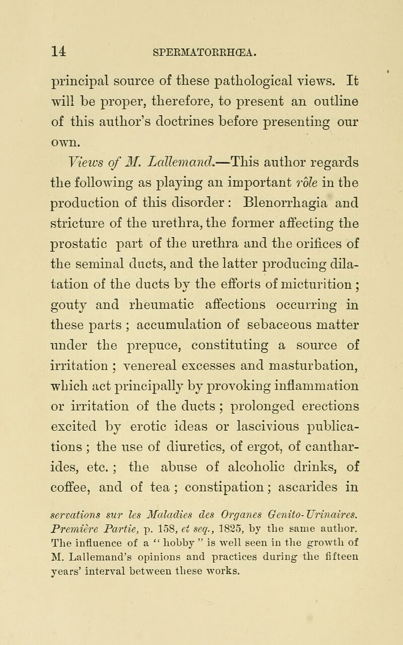 principal source of these pathological views. It will be proper, therefore, to present an outline of this author's doctrines before presenting our own. Views of M. Lallemand.—This author regards the following as playing an important role in the production of this disorder : Blenorrhagia and stricture of the urethra, the former affecting the prostatic part of the urethra, and the orifices of the seminal ducts, and the latter producing dila- tation of the ducts by the efforts of micturition ; gouty and rheumatic affections occurring in these parts ; accumulation of sebaceous matter under the prepuce, constituting a source of irritation ; venereal excesses and masturbation, which act principally by provoking inflammation or irritation of the ducts ; prolonged erections excited by erotic ideas or lascivious publica- tions ; the use of diuretics, of ergot, of canthar- ides, etc. ; the abuse of alcoholic drinks, of coffee, and of tea ; constipation; ascarides in serrations sur les Maladies des Organes Oenito-Urinaires. Premiere Partie, p. 158, ei seq., 1825, by the same author. The influence of a hobby  is well seen in the growth of M. Lallemand's opinions and practices during the fifteen years' interval between these works.