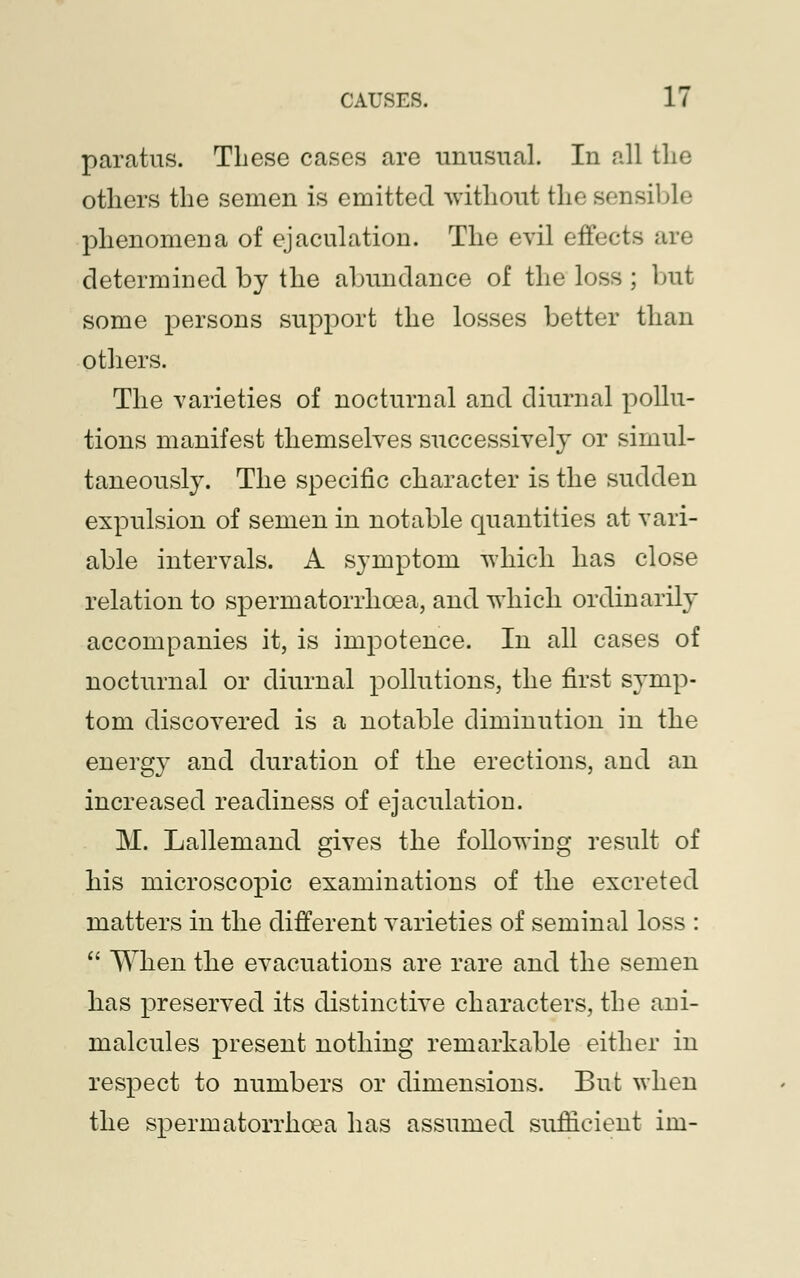 paratus. These cases are unusual. In all the others the semen is emitted without the sensible phenomena of ejaculation. The evil effects are determined by the abundance of the loss ; but some persons support the losses better than others. The varieties of nocturnal and diurnal pollu- tions manifest themselves successively or simul- taneously. The specific character is the sudden expulsion of semen in notable quantities at vari- able intervals. A symptom which has close relation to spermatorrhoea, and which ordinarily accompanies it, is impotence. In all cases of nocturnal or diurnal pollutions, the first symp- tom discovered is a notable diminution in the energy and duration of the erections, and an increased readiness of ejaculation. M. Lallemand gives the following result of his microscopic examinations of the excreted matters in the different varieties of seminal loss :  When the evacuations are rare and the semen has preserved its distinctive characters, the ani- malcules present nothing remarkable either in respect to numbers or dimensions. But when the spermatorrhoea has assumed sufficient im-