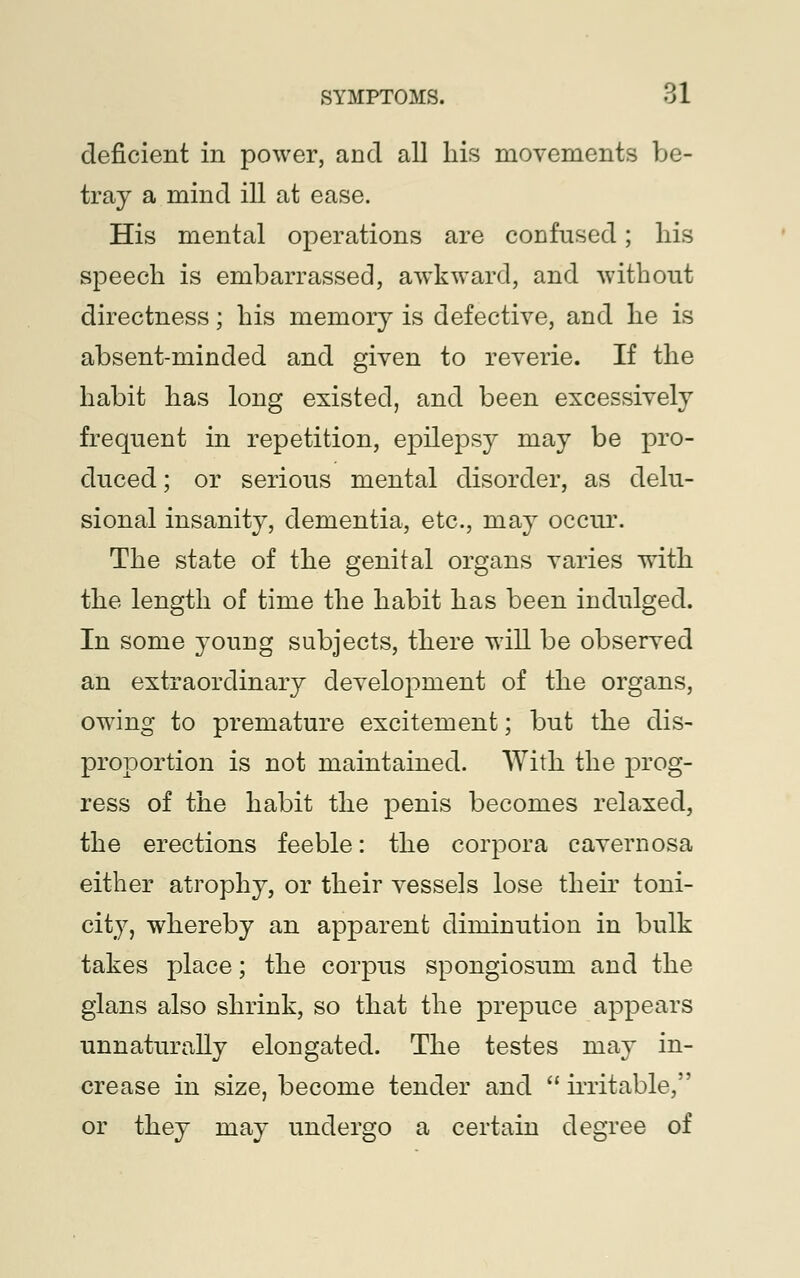 deficient in power, and all his movements be- tray a mind ill at ease. His mental operations are confused; his speech is embarrassed, awkward, and without directness; his memory is defective, and he is absent-minded and given to reverie. If the habit has long existed, and been excessively frequent in repetition, epilepsy may be pro- duced ; or serious mental disorder, as delu- sional insanity, dementia, etc., may occur. The state of the genital organs varies with the length of time the habit has been indulged. In some young subjects, there will be observed an extraordinary development of the organs, owing to premature excitement; but the dis- proportion is not maintained. With the prog- ress of the habit the penis becomes relaxed, the erections feeble: the corpora cavernosa either atrophy, or their vessels lose their toni- city, whereby an apparent diminution in bulk takes place; the corpus spongiosum and the glans also shrink, so that the prepuce appears unnaturally elongated. The testes may in- crease in size, become tender and  irritable, or they may undergo a certain degree of