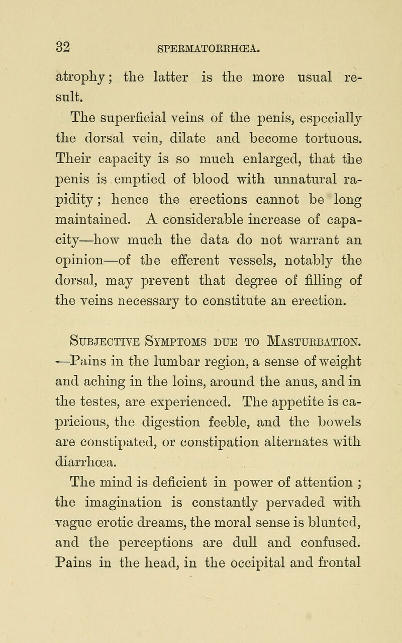 atrophy; the latter is the more usual re- sult. The superficial veins of the penis, especially the dorsal vein, dilate and become tortuous. Their capacity is so much enlarged, that the penis is emptied of blood with unnatural ra- pidity ; hence the erections cannot be long maintained. A considerable increase of capa- city—how much the data do not warrant an opinion—of the efferent vessels, notably the dorsal, may prevent that degree of filling of the veins necessary to constitute an erection. Subjective Symptoms due to Masturbation. —Pains in the lumbar region, a sense of weight and aching in the loins, around the anus, and in the testes, are experienced. The appetite is ca- pricious, the digestion feeble, and the bowels are constipated, or constipation alternates with diarrhoea. The mind is deficient in power of attention ; the imagination is constantly pervaded with vague erotic dreams, the moral sense is blunted, and the perceptions are dull and confused. Pains in the head, in the occipital and frontal