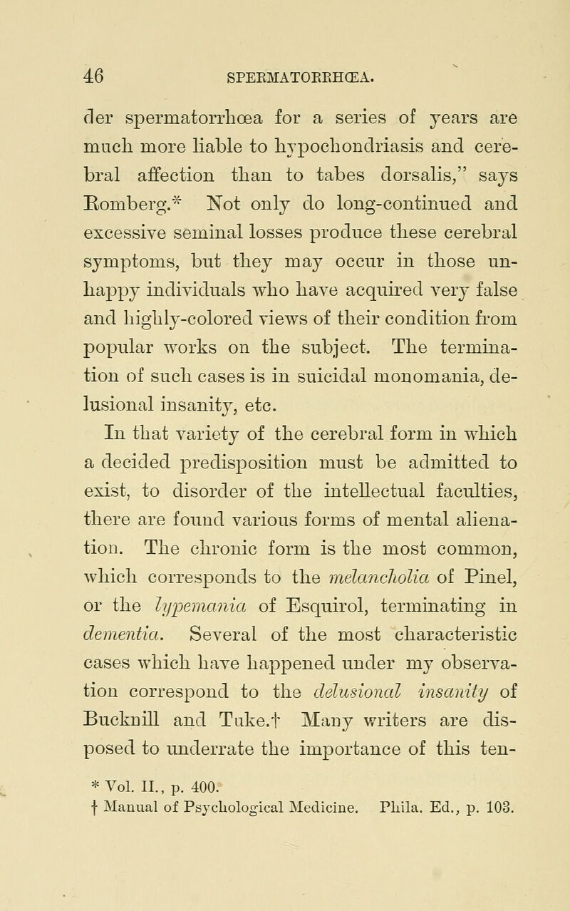 der spermatorrhoea for a series of years are much more liable to hypochondriasis and cere- bral affection than to tabes dorsalis, says Romberg.* Not only do long-continued and excessive seminal losses produce these cerebral symptoms, but they may occur in those un- happy individuals who have acquired very false and highly-colored views of their condition from popular works on the subject. The termina- tion of such cases is in suicidal monomania, de- lusional insanity, etc. In that variety of the cerebral form in which a decided predisposition must be admitted to exist, to disorder of the intellectual faculties, there are found various forms of mental aliena- tion. The chronic form is the most common, which corresponds to the melancholia of Pinel, or the lypemania of Esquirol, terminating in dementia. Several of the most characteristic cases which have happened under my observa- tion correspond to the delusional insanity of Bucknill and Tuke.f Many writers are dis- posed to underrate the importance of this ten- * Vol. II., p. 400. f Manual of Psychological Medicine. Phila. Ed., p. 103.