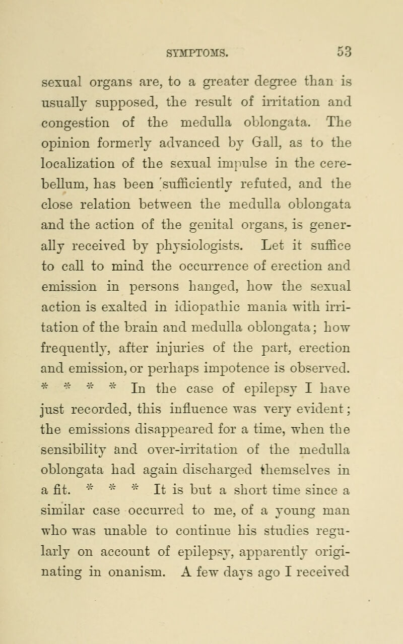 sexual organs are, to a greater degree than is usually supposed, the result of irritation and congestion of the medulla oblongata. The opinion formerly advanced by Gall, as to the localization of the sexual impulse in the cere- bellum, has been 'sufficiently refuted, and the close relation between the medulla oblongata and the action of the genital organs, is gener- ally receiyed by physiologists. Let it suffice to call to mind the occurrence of erection and emission in persons hanged, how the sexual action is exalted in idiopathic mania with irri- tation of the brain and medulla oblongata; how frequently, after injuries of the part, erection and emission, or perhaps impotence is observed. * * * * In the case of epilepsy I have just recorded, this influence was very evident; the emissions disappeared for a time, when the sensibility and over-irritation of the medulla oblongata had again discharged themselves in a fit. * * * It is but a short time since a similar case occurred to me, of a young man who was unable to continue bis studies regu- larly on account of epilepsy, apparently origi- nating in onanism. A few days ago I received