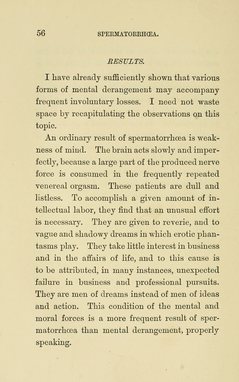 BESTJLTS. I have already sufficiently shown that various forms of mental derangement may accompany frequent involuntary losses. I need not waste space by recapitulating the observations on this topic. An ordinary result of spermatorrhoea is weak- ness of mind. The brain acts slowly and imper- fectly, because a large part of the produced nerve force is consumed in the frequently repeated venereal orgasm. These patients are dull and listless. To accomplish a given amount of in- tellectual labor, they find that an unusual effort is necessary. They are given to reverie, and to vague and shadowy dreams in which erotic phan- tasms play. They take little interest in business and in the affairs of life, and to this cause is to be attributed, in many instances, unexpected failure in business and professional pursuits. They are men of dreams instead of men of ideas and action. This condition of the mental and moral forces is a more frequent result of sper- matorrhoea than mental derangement, properly speaking.