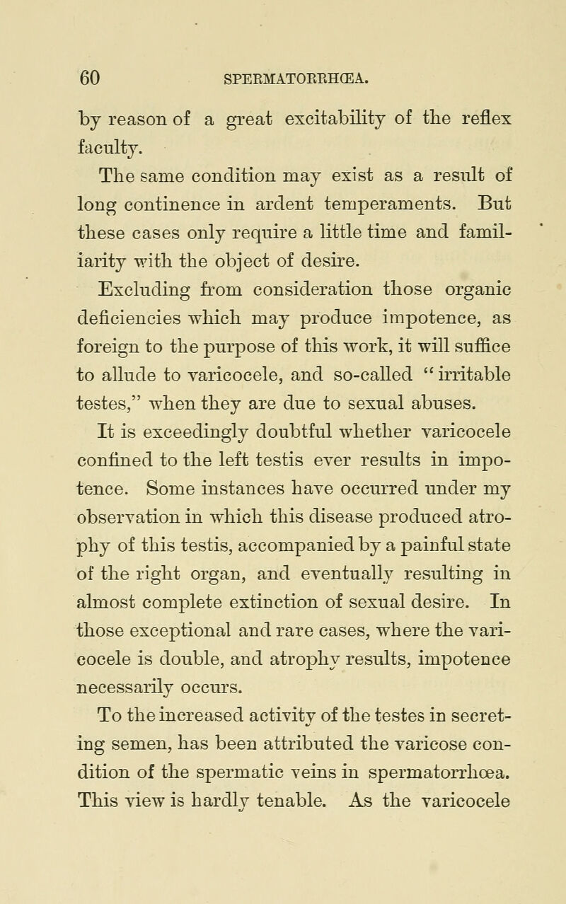 by reason of a great excitability of the reflex faculty. The same condition may exist as a result of long continence in ardent temperaments. But these cases only require a little time and famil- iarity with the object of desire. Excluding from consideration those organic deficiencies which may produce impotence, as foreign to the purpose of this work, it will suffice to allude to varicocele, and so-called  irritable testes, when they are due to sexual abuses. It is exceedingly doubtful whether varicocele confined to the left testis ever results in impo- tence. Some instances have occurred under my observation in which this disease produced atro- phy of this testis, accompanied by a painful state of the right organ, and eventually resulting in almost complete extinction of sexual desire. In those exceptional and rare cases, where the vari- cocele is double, and atrophy results, impotence necessarily occurs. To the increased activity of the testes in secret- ing semen, has been attributed the varicose con- dition of the spermatic veins in spermatorrhoea. This view is hardlv tenable. As the varicocele