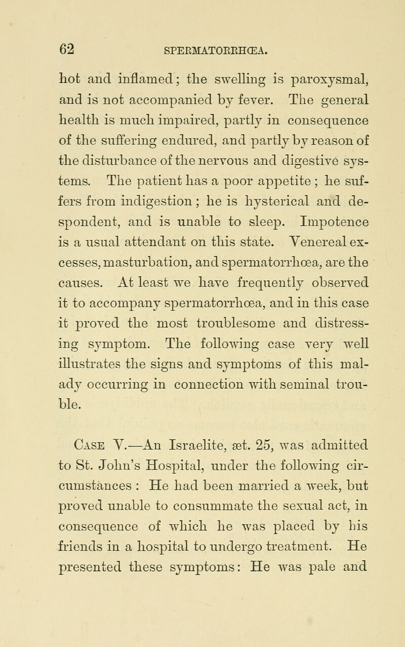 hot and inflamed; the swelling is paroxysmal, and is not accompanied by fever. The general health is much impaired, partly in consequence of the suffering endured, and partly by reason of the disturbance of the nervous and digestive sys- tems. The patient has a poor appetite ; he suf- fers from indigestion; he is hysterical and de- spondent, and is unable to sleep. Impotence is a usual attendant on this state. Venereal ex- cesses, masturbation, and spermatorrhoea, are the causes. At least we have frequently observed it to accompany spermatorrhoea, and in this case it proved the most troublesome and distress- ing symptom. The following case very well illustrates the signs and symptoms of this mal- ady occurring in connection with seminal trou- ble. Case Y.—An Israelite, aet. 25, was admitted to St. John's Hospital, under the following cir- cumstances : He had been married a week, but proved unable to consummate the sexual act, in consequence of which he was placed by his friends in a hospital to undergo treatment. He presented these symptoms: He was pale and