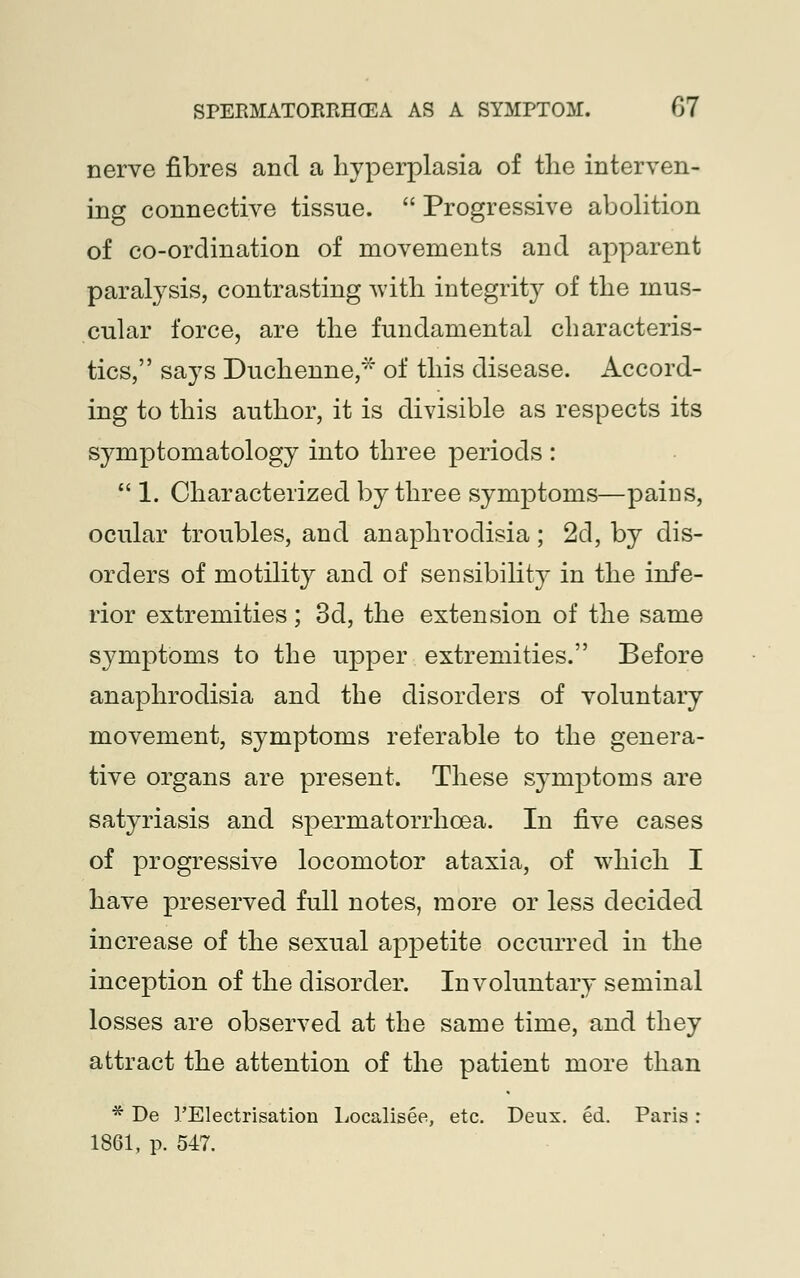 nerve fibres and a hyperplasia of the interven- ing connective tissue.  Progressive abolition of co-ordination of movements and apparent paralysis, contrasting with integrity of the mus- cular force, are the fundamental characteris- tics, says Duchenne,* of this disease. Accord- ing to this author, it is divisible as respects its symptomatology into three periods :  1. Characterized by three symptoms—pains, ocular troubles, and anaphrodisia; 2d, by dis- orders of motility and of sensibility in the infe- rior extremities; 3d, the extension of the same symptoms to the upper extremities. Before anaphrodisia and the disorders of voluntary movement, symptoms referable to the genera- tive organs are present. These symptoms are satyriasis and spermatorrhoea. In five cases of progressive locomotor ataxia, of which I have preserved full notes, more or less decided increase of the sexual appetite occurred in the inception of the disorder. Involuntary seminal losses are observed at the same time, and they attract the attention of the patient more than * De FElectrisation Localisee, etc. Deux. ed. Paris : 1861, p. 547.