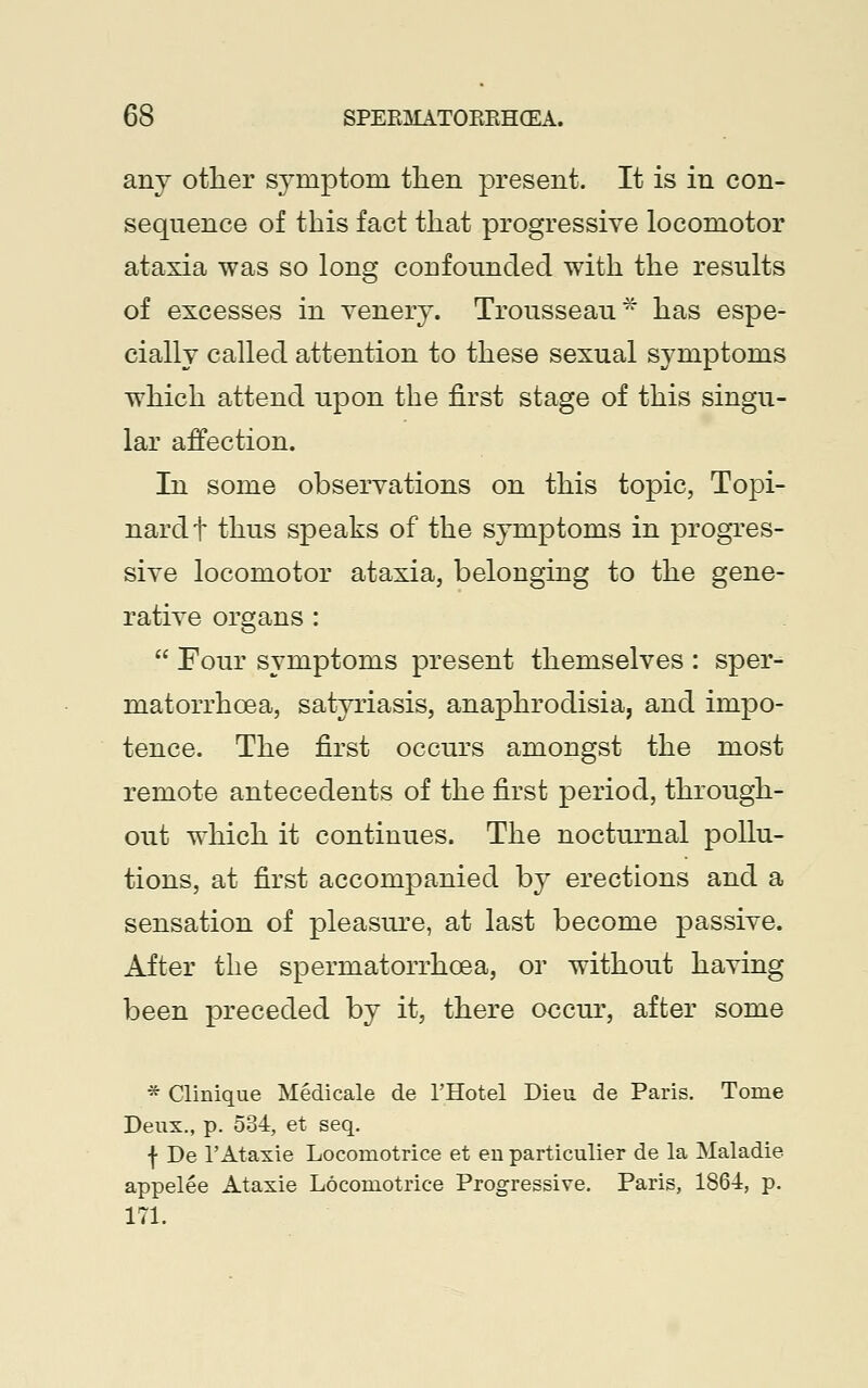 any other symptom then present. It is in con- sequence of this fact that progressive locomotor ataxia was so long confounded with the results of excesses in venery. Trousseau* has espe- cially called attention to these sexual symptoms which attend upon the first stage of this singu- lar affection. In some observations on this topic, Topi- nardt thus speaks of the symptoms in progres- sive locomotor ataxia, belonging to the gene- rative organs: Four symptoms present themselves : sper- matorrhoea, satyriasis, anaphrodisia, and impo- tence. The first occurs amongst the most remote antecedents of the first period, through- out which it continues. The nocturnal pollu- tions, at first accompanied by erections and a sensation of pleasure, at last become passive. After the spermatorrhoea, or without having been preceded by it, there occur, after some * Clinique Medicale de l'Hotel Dieu. de Paris. Tome Deux., p. 534, et seq. | De 1'Ataxie Locomotrice et en particulier de la Maladie appelee Ataxie Locomotrice Progressive. Paris, 1864, p. 171.
