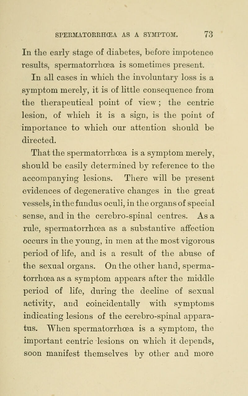 In the early stage of diabetes, before impotence results, spermatorrhoea is sometimes present. In all cases in which the involuntary loss is a symptom merely, it is of little consequence from the therapeutical point of view; the centric lesion, of which it is a sign, is the point of importance to which our attention should be directed. That the spermatorrhoea is a symptom merely, should be easily determined by reference to the accompanying lesions. There will be present evidences of degenerative changes in the great vessels, in the fundus oculi, in the organs of special sense, and in the cerebro-spinal centres. As a rule, spermatorrhoea as a substantive affection occurs in the young, in men at the most vigorous period of life, and is a result of the abuse of the sexual organs. On the other hand, sperma- torrhoea as a symptom appears after the middle period of life, during the decline of sexual activity, and coincidentally with symptoms indicating lesions of the cerebro-spinal appara- tus. When spermatorrhoea is a symptom, the important centric lesions on which it depends, soon manifest themselves by other and more