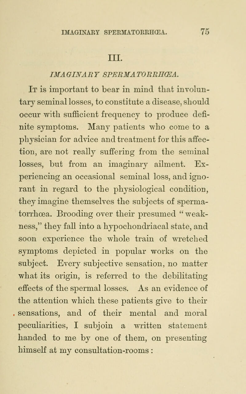 III. IMAGINARY SPERMATORRHEA. It is important to bear in mind that involun- tary seminal losses, to constitute a disease, should occur with sufficient frequency to produce defi- nite symptoms. Many patients who come to a physician for advice and treatment for this affec- tion, are not really suffering from the seminal losses, but from an imaginary ailment. Ex- periencing an occasional seminal loss, and igno- rant in regard to the physiological condition, they imagine themselves the subjects of sperma- torrhoea. Brooding over their presumed  weak- ness, they fall into a hypochondriacal state, and soon experience the whole train of wretched symptoms depicted in popular works on the subject. Every subjective sensation, no matter what its origin, is referred to the debilitating effects of the spermal losses. As an evidence of the attention which these patients give to their sensations, and of their mental and moral peculiarities, I subjoin a written statement handed to me by one of them, on presenting himseK at my consultation-rooms :