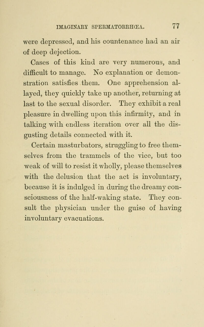 were depressed, and his countenance had an air of deep dejection. Cases of this kind are very numerous, and difficult to manage. No explanation or demon- stration satisfies them. One apprehension al- layed, they quickly take up another, returning at last to the sexual disorder. They exhibit a real pleasure in dwelling upon this infirmity, and in talking with endless iteration over all the dis- gusting details connected with it. Certain masturbators, struggling to free them- selves from the trammels of the vice, but too weak of will to resist it wholly, please themselves with the delusion that the act is involuntary, because it is indulged in during the dreamy con- sciousness of the half-waking state. They con- sult the physician under the guise of having involuntary evacuations.