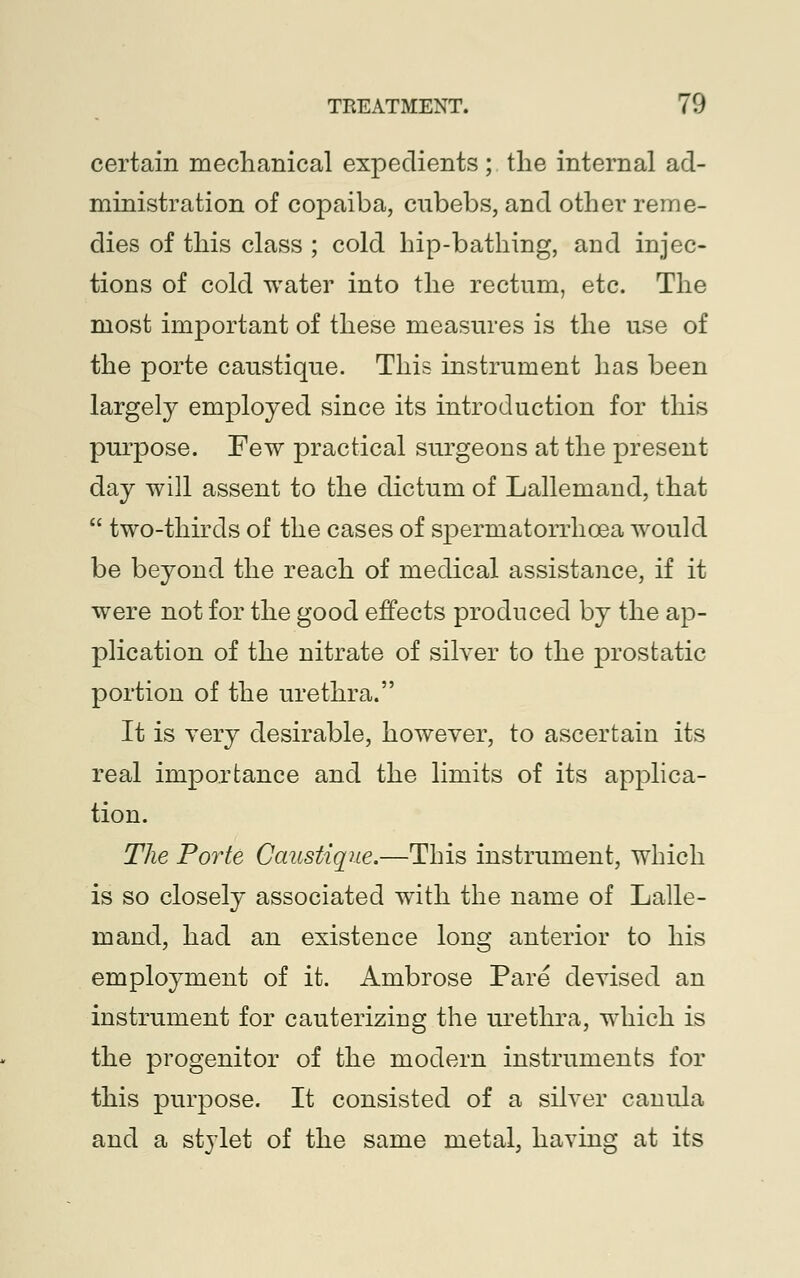 certain mechanical expedients ; the internal ad- ministration of copaiba, cubebs, and other reme- dies of this class ; cold hip-bathing, and injec- tions of cold water into the rectum, etc. The most important of these measures is the use of the porte caustique. This instrument has been largely employed since its introduction for this purpose. Few practical surgeons at the present day will assent to the dictum of Lallemand, that  two-thirds of the cases of spermatorrhoea would be beyond the reach of medical assistance, if it were not for the good effects produced by the ap- plication of the nitrate of silver to the prostatic portion of the urethra. It is very desirable, however, to ascertain its real importance and the limits of its applica- tion. The Porte Caustique.—This instrument, which is so closely associated with the name of Lalle- mand, had an existence long anterior to his employment of it. Ambrose Pare devised an instrument for cauterizing the urethra, which is the progenitor of the modern instruments for this purpose. It consisted of a silver canula and a stylet of the same metal, having at its