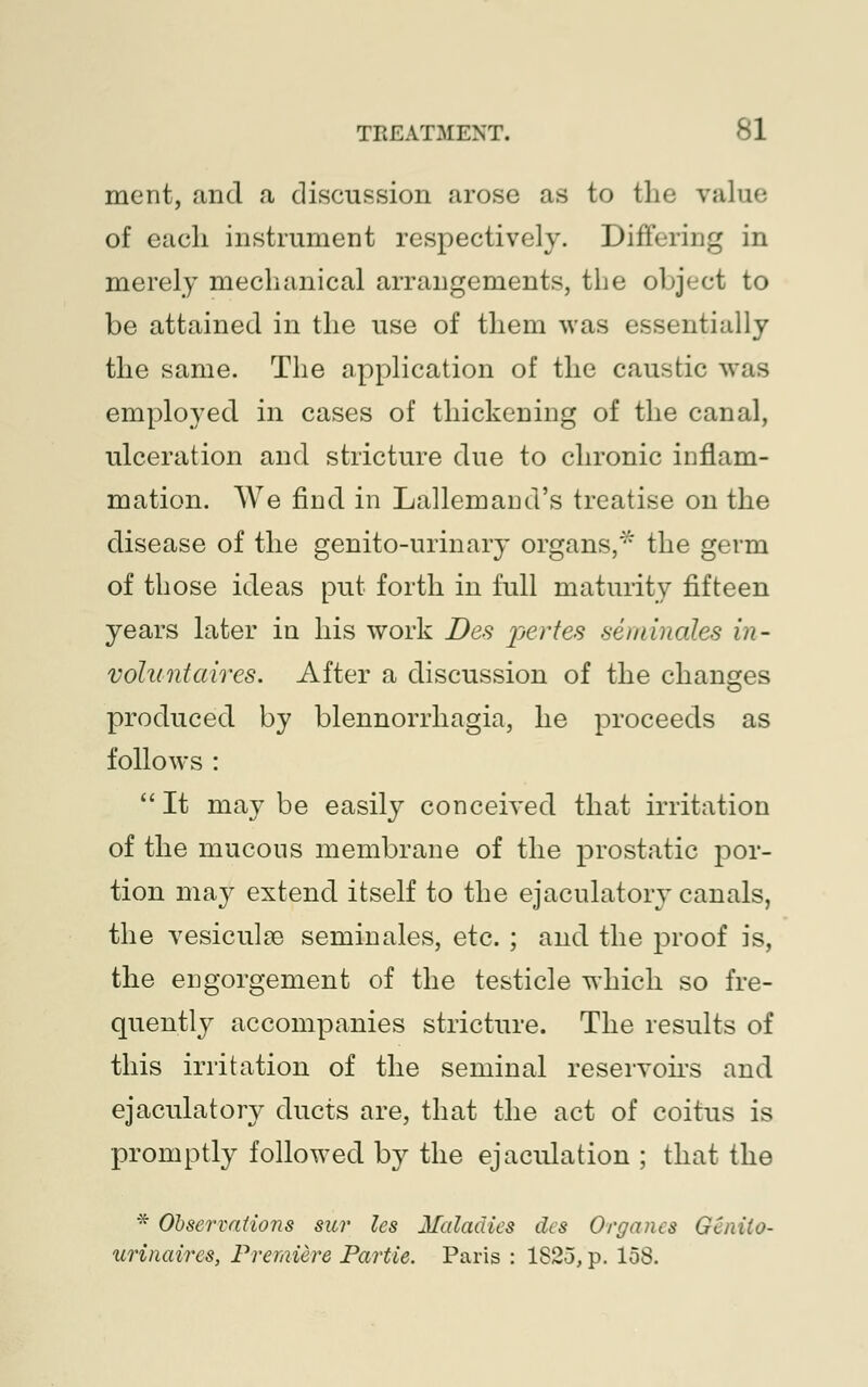 merit, and a discussion arose as to the value of each instrument respectively. Differing in merely mechanical arrangements, the object to be attained in the use of them was essentially the same. The application of the caustic was employed in cases of thickening of the canal, ulceration and stricture due to chronic inflam- mation. We find in Lallemand's treatise on the disease of the genito-urinary organs,* the germ of those ideas put forth in full maturity fifteen years later in his work Des pertes seminales in- volant aires. After a discussion of the changes produced by blennorrhagia, he proceeds as follows :  It may be easily conceived that irritation of the mucous membrane of the prostatic por- tion may extend itself to the ejaculatory canals, the vesiculse seminales, etc. ; and the proof is, the engorgement of the testicle which so fre- quently accompanies stricture. The results of this irritation of the seminal reservoirs and ejaculatory ducts are, that the act of coitus is promptly followed by the ejaculation ; that the * Observations sur les Maladies des Organes GCnito- urinaires, Premiere Partie. Paris : 1823, p. 158.