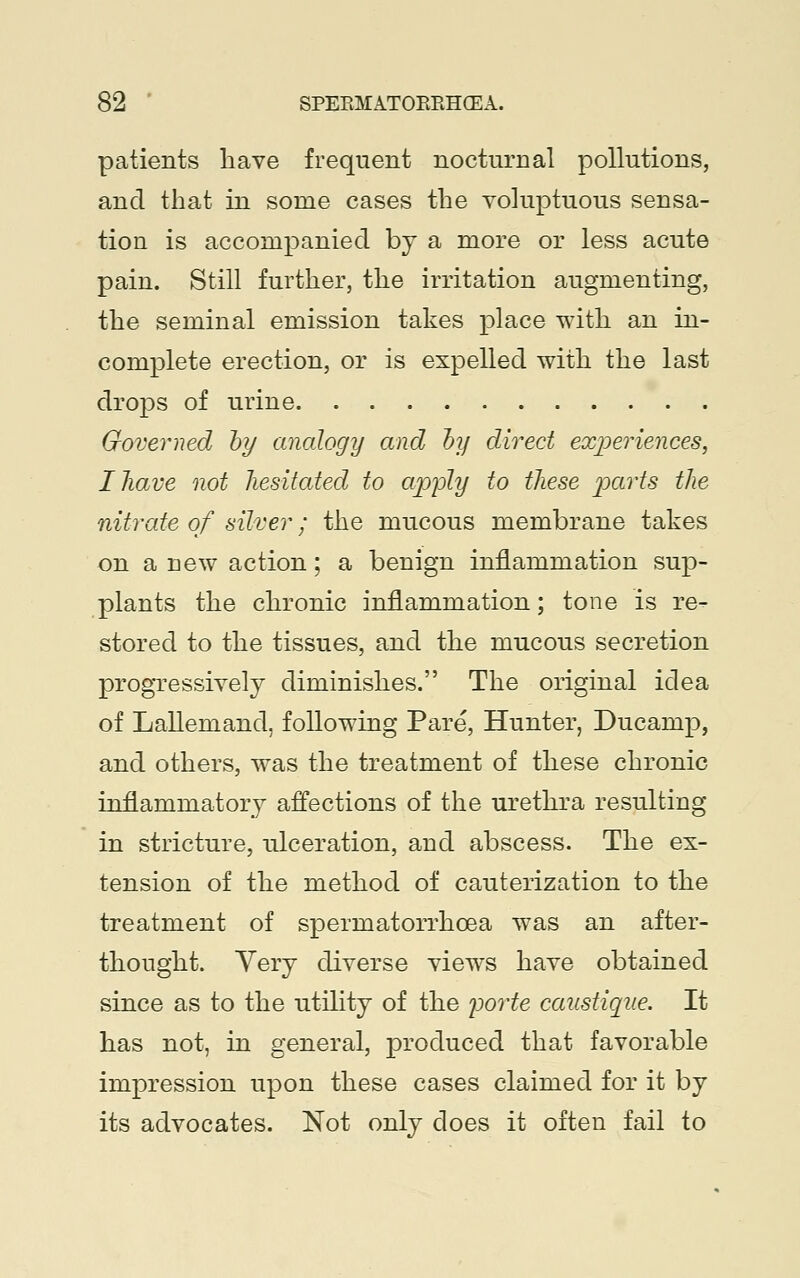patients have frequent nocturnal pollutions, and that in some cases the voluptuous sensa- tion is accompanied by a more or less acute pain. Still further, the irritation augmenting, the seminal emission takes place with an in- complete erection, or is expelled with the last drops of urine Governed by analogy and by direct experiences, IJiave not hesitated to apply to these parts the nitrate of silver; the mucous membrane takes on a new action; a benign inflammation sup- plants the chronic inflammation; tone is re- stored to the tissues, and the mucous secretion progressively diminishes. The original idea of LaUemand, following Pare, Hunter, Ducamp, and others, was the treatment of these chronic inflammatory affections of the urethra resulting in stricture, ulceration, and abscess. The ex- tension of the method of cauterization to the treatment of spermatorrhoea was an after- thought. Yery diverse views have obtained since as to the utility of the porte caustique. It has not, in general, produced that favorable impression upon these cases claimed for it by its advocates. Not only does it often fail to