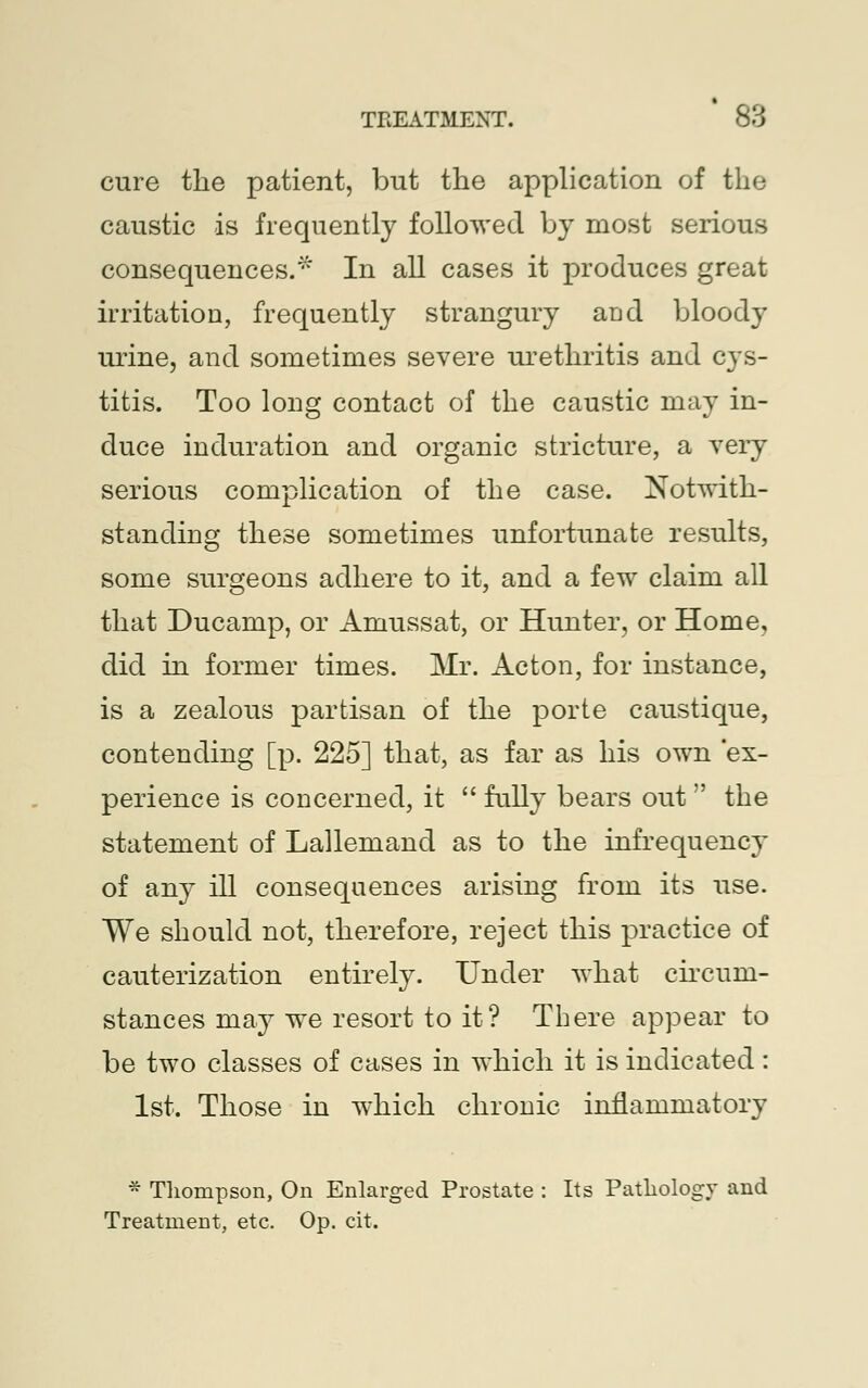 cure the patient, but the application of the caustic is frequently followed by most serious consequences.* In all cases it produces great irritation, frequently strangury and bloody urine, and sometimes severe urethritis and cys- titis. Too long contact of the caustic may in- duce induration and organic stricture, a very serious complication of the case. Notwith- standing these sometimes unfortunate results, some surgeons adhere to it, and a few claim all that Ducanip, or Amussat, or Hunter, or Home, did in former times. Mr. Acton, for instance, is a zealous partisan of the porte caustique, contending [p. 225] that, as far as his own ex- perience is concerned, it  fully bears out  the statement of Lallemand as to the infrequency of any ill consequences arising from its use. We should not, therefore, reject this practice of cauterization entirely. Under what circum- stances may we resort to it? There appear to be two classes of cases in which it is indicated: 1st. Those in which chronic inflammatory * Thompson, On Enlarged Prostate : Its Pathology and Treatment, etc. Op. cit.