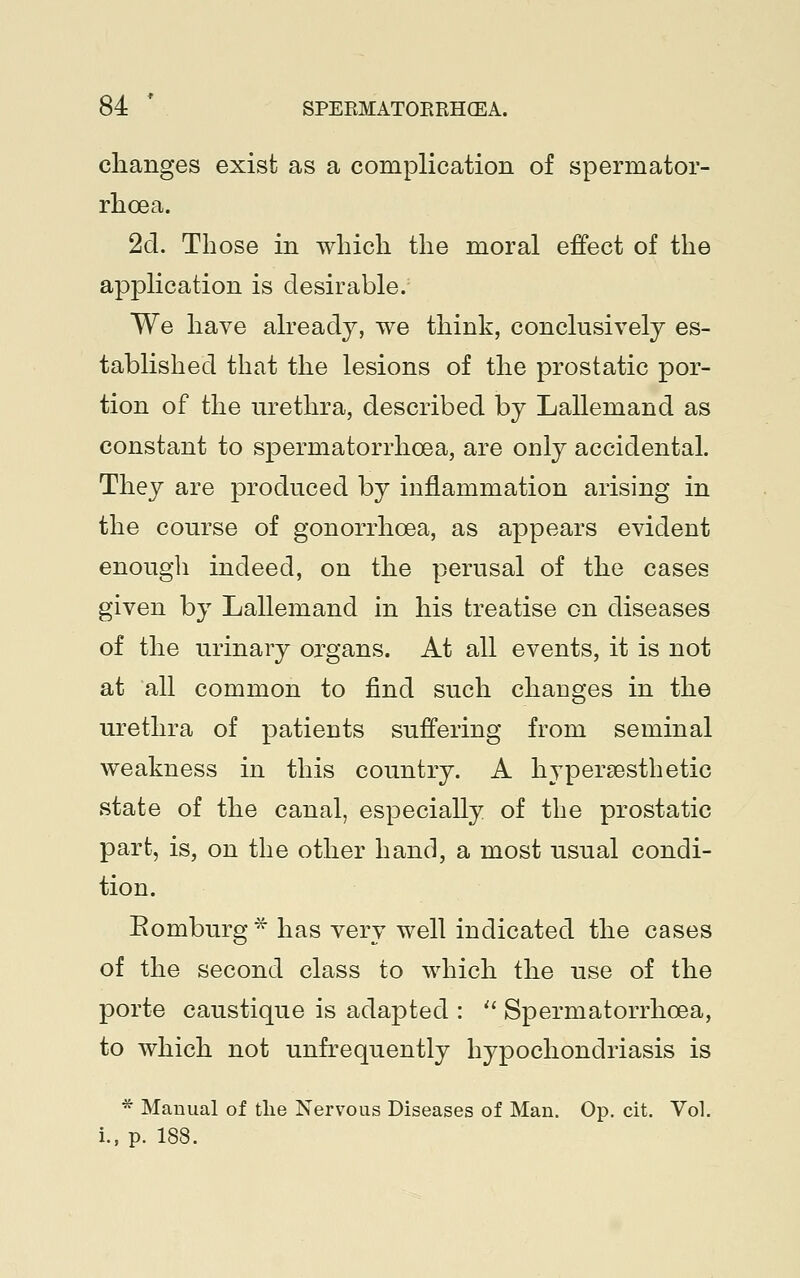 changes exist as a complication of spermator- rhoea. 2d. Those in which the moral effect of the application is desirable. We have already, we think, conclusively es- tablished that the lesions of the prostatic por- tion of the urethra, described by Lallemand as constant to spermatorrhoea, are only accidental. They are produced by inflammation arising in the course of gonorrhoea, as appears evident enough indeed, on the perusal of the cases given by Lallemand in his treatise on diseases of the urinary organs. At all events, it is not at all common to find such changes in the urethra of patients suffering from seminal weakness in this country. A hypersesthetic state of the canal, especially of the prostatic part, is, on the other hand, a most usual condi- tion. Bomburg* has very well indicated the cases of the second class to which the use of the porte caustique is adapted :  Spermatorrhoea, to which not unfrequently hypochondriasis is * Manual of the Nervous Diseases of Man. Op. cit. Vol. i., p. 188.