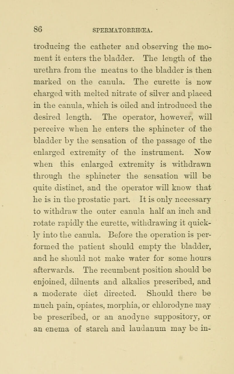 trodueing the catheter and observing the mo- ment it enters the bladder. The length of the urethra from the meatus to the bladder is then marked on the canula. The curette is now charged with melted nitrate of silver and placed in the canula, which is oiled and introduced the desired length. The operator, however, will perceive when he enters the sphincter of the bladder by the sensation of the passage of the enlarged extremity of the instrument. Xow when this enlarged extremity is withdrawn through the sphincter the sensation will be quite distinct, and the operator will know that he is in the prostatic part. It is only necessary to withdraw the outer canula half an inch and rotate rapidly the curette, withdrawing it quick- ly into the canula. Before the operation is per- formed the patient should empty the bladder, and he should not make water for some hours afterwards. The recumbent position should be enjoined, diluents and alkalies prescribed, and a moderate diet directed. Should there be much pain, opiates, morphia, or chlorodyne may be prescribed, or an anodyne suppository, or an enema of starch and laudanum may be in-