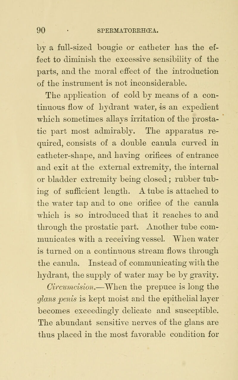 by a full-sized bougie or catheter has the ef- fect to diminish the excessive sensibility of the parts, and the moral effect of the introduction of the instrument is not inconsiderable. The application of cold by means of a con- tinuous flow of hydrant water, is an expedient which sometimes allays irritation of the prosta- tic part most admirably. The apparatus re- quired, consists of a double canula curved in catheter-shape, and having orifices of entrance and exit at the external extremity, the internal or bladder extremity being closed; rubber tub- ing of sufficient length. A tube is attached to the water tap and to one orifice of the canula which is so introduced that it reaches to and through the prostatic part. Another tube com- municates with a receiving vessel. When water is turned on a continuous stream flows through the canula. Instead of communicating with the hydrant, the supply of water may be by gravity. Circumcision.—When the prepuce is long the glans penis is kept moist and the epithelial layer becomes exceedingly delicate and susceptible. The abundant sensitive nerves of the glans are thus placed in the most favorable condition for