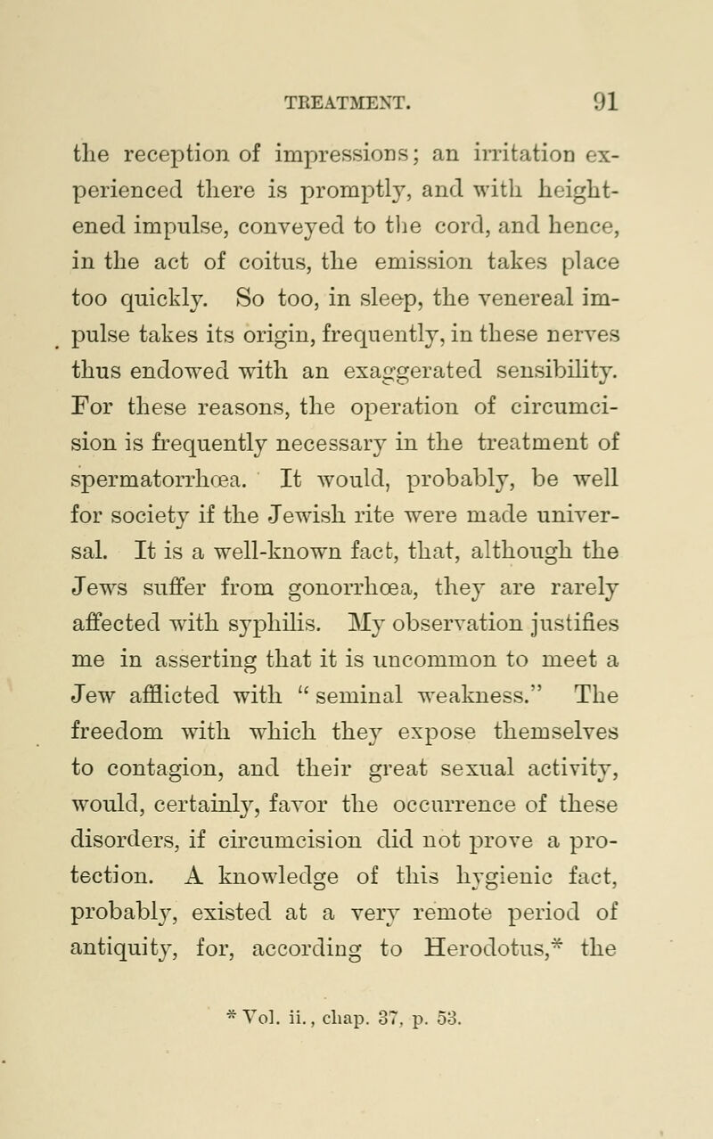 the reception of impressions; an irritation ex- perienced there is promptly, and with height- ened impulse, conveyed to the cord, and hence, in the act of coitus, the emission takes place too quickly. So too, in sleep, the venereal im- pulse takes its origin, frequently, in these nerves thus endowed with an exaggerated sensibility. For these reasons, the operation of circumci- sion is frequently necessary in the treatment of spermatorrhoea. It would, probably, be well for society if the Jewish rite were made univer- sal. It is a well-known fact, that, although the Jews suffer from gonorrhoea, they are rarely affected with syphilis. My observation justifies me in asserting that it is uncommon to meet a Jew afflicted with  seminal weakness. The freedom with which they expose themselves to contagion, and their great sexual activity, would, certainly, favor the occurrence of these disorders, if circumcision did not prove a pro- tection. A knowledge of this hygienic fact, probablv, existed at a very remote period of antiquity, for, according to Herodotus,* the * Vol. ii., chap. 37. p. 53.