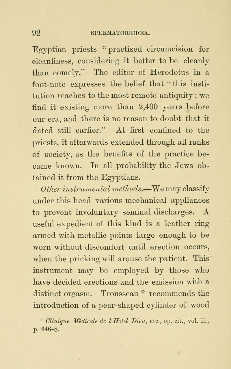 Egyptian priests  practised circumcision for cleanliness, considering it better to be cleanly than comely. The editor of Herodotus in a foot-note expresses the belief that  this insti- tution reaches to the most remote antiquity ; we find it existing more than 2,400 years before our era, and there is no reason to doubt that it dated still earlier. At first confined to the priests, it afterwards extended through all ranks of society, as the benefits of the practice be- came known. In all probability the Jews ob- tained it from the Egyptians. Other instrumental methods.—We may classify under this head various mechanical appliances to prevent involuntary seminal discharges. A useful expedient of this kind is a leather ring armed with metallic points large enough to be worn without discomfort until erection occurs, when the pricking will arouse the patient. This instrument may be employed by those who have decided erections and the emission with a distinct orgasm. Trousseau * recommends the introduction of a pear-shaped cylinder of wood * Clinique Medicate de VHotel Bieu, etc., op. cit., vol. ii., p. 646-8.