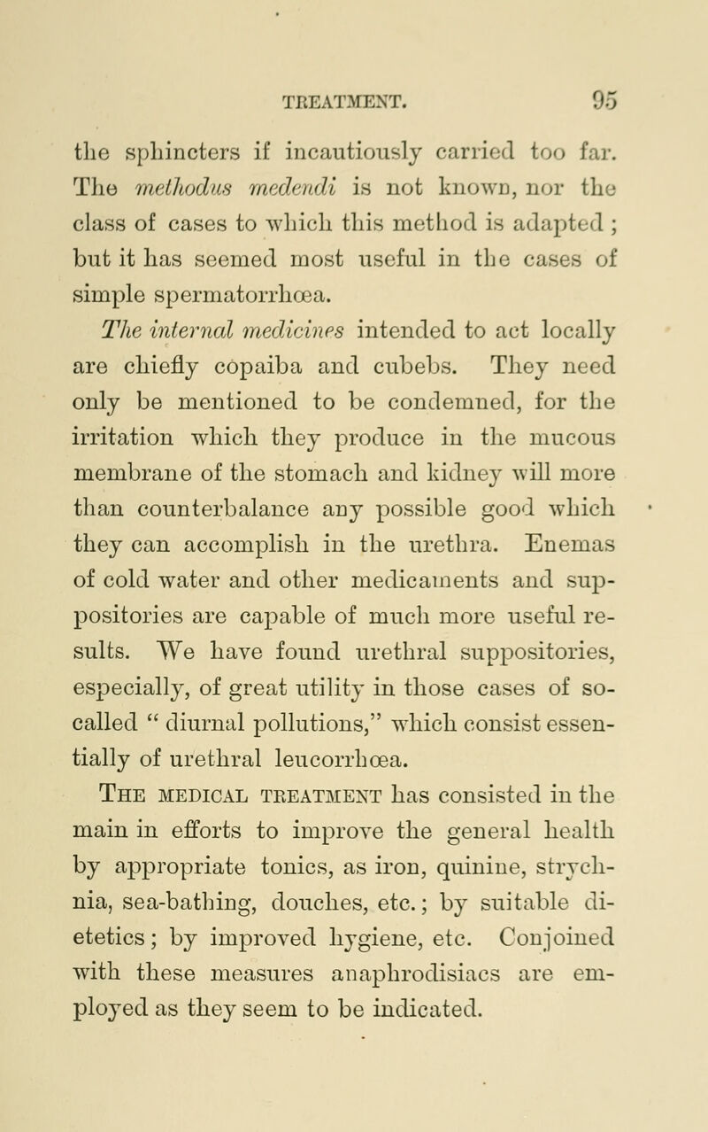 the sphincters if incautiously carried too far. The methodvA medendi is not known, nor the class of cases to which this method is adapted ; but it has seemed most useful in the cases of simple spermatorrhoea. The internal medicines intended to act locally are chiefly copaiba and cubebs. They need only be mentioned to be condemned, for the irritation which they produce in the mucous membrane of the stomach and kidney will more than counterbalance any possible good which they can accomplish in the urethra. Enemas of cold water and other medicaments and sup- positories are capable of much more useful re- sults. We have found urethral suppositories, especially, of great utility in those cases of so- called  diurnal pollutions, which consist essen- tially of urethral leucorrhcea. The medical treatment has consisted in the main in efforts to improve the general health by appropriate tonics, as iron, quinine, strych- nia, sea-bathing, douches, etc.; by suitable di- etetics ; by improved hygiene, etc. Conjoined writh these measures an aphrodisiacs are em- ployed as they seem to be indicated.