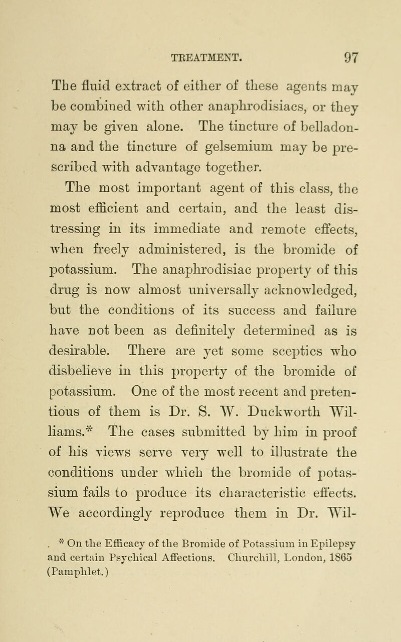 The fluid extract of either of these agents may be combined with other anaphrodisiacs, or they may be given alone. The tincture of belladon- na and the tincture of gelsemium may be pre- scribed with advantage together. The most important agent of this class, the most efficient and certain, and the least dis- tressing in its immediate and remote effects, when freely administered, is the bromide of potassium. The anaphrodisiac property of this drug is now almost universally acknowledged, but the conditions of its success and failure have not been as definitely determined as is desirable. There are yet some sceptics who disbelieve in this property of the bromide of potassium. One of the most recent and preten- tious of them is Dr. S. TV. Duckworth TVil- liarns.* The cases submitted by him in proof of his views serve very well to illustrate the conditions under which the bromide of potas- sium fails to produce its characteristic effects. We accordingly reproduce them in Dr. TVil- . * On the Efficacy of the Bromide of Potassium in Epilepsy and certain Psychical Affections. Churchill, London, 18G5 (Pamphlet.)