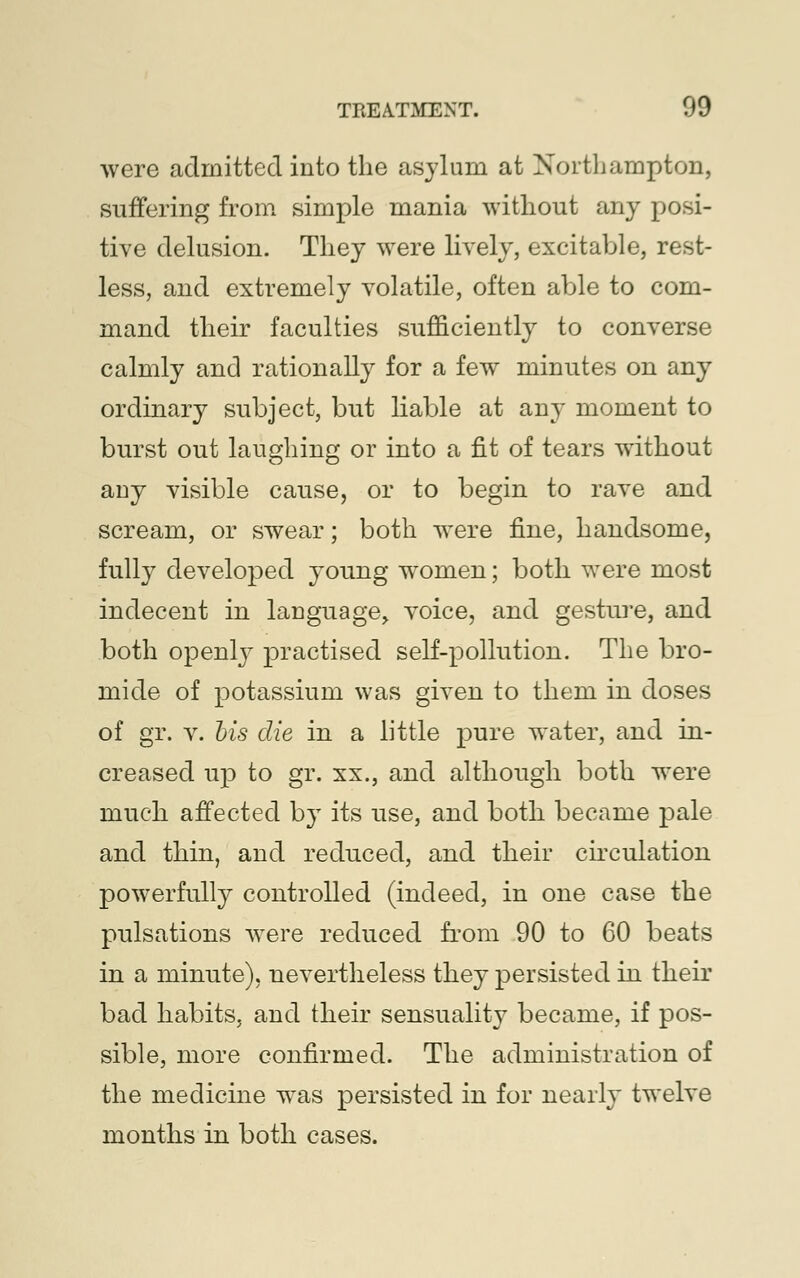 were admitted into the asylum at Northampton, suffering from simple mania without any posi- tive delusion. They were lively, excitable, rest- less, and extremely volatile, often able to com- mand their faculties sufficiently to converse calmly and rationally for a few minutes on any ordinary subject, but liable at any moment to burst out laughing or into a fit of tears without any visible cause, or to begin to rave and scream, or swear; both were fine, handsome, fully developed young women; both were most indecent in language, voice, and gesture, and both openly practised self-pollution. The bro- mide of potassium was given to them in doses of gr. v. bis die in a little pure water, and in- creased up to gr. xx., and although both were much affected by its use, and both became pale and thin, and reduced, and their circulation powerfully controlled (indeed, in one case the pulsations were reduced from 90 to 60 beats in a minute), nevertheless they persisted in their bad habits, and their sensuality became, if pos- sible, more confirmed. The administration of the medicine was persisted in for nearly twelve months in both cases.