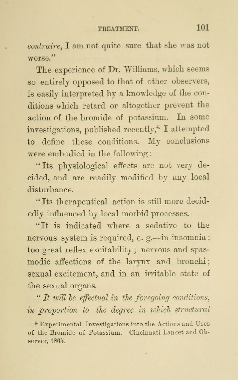 contraire, I am not quite sure that she was not worse. The experience of Dr. Williams, which s< so entirely opposed to that of other observers, is easily interpreted by a knowledge of the con- ditions which retard or altogether prevent the action of the bromide of potassium. In some investigations, published recently,* I attempted to define these conditions. My conclusions were embodied in the following:  Its physiological effects are not very de- cided, and are readily modified by any local disturbance. Its therapeutical action is still more decid- edly influenced by local morbid processes. It is indicated where a sedative to the nervous system is required, e. g.—in insomuia; too great reflex excitability ; nervous and spas- modic affections of the larynx and bronchi; sexual excitement, and in an irritable state of the sexual organs.  It icill he effectual in the foregoing conditions, in £>roportion to the degree in which structural * Experimental Investigations into the Actions and Uses of the Bromide of Potassium. Cincinnati Lancet and Ob- server, 1865.